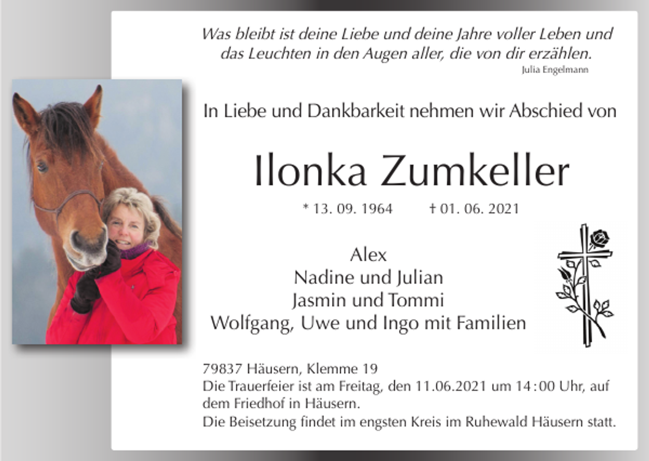 <p>Was bleibt ist deine Liebe und deine Jahre voller Leben und<br />das Leuchten in den Augen aller, die von dir erzählen.<br />Julia Engelmann</p><p>In Liebe und Dankbarkeit nehmen wir Abschied von</p><p>Ilonka Zumkeller<br />* 13. 09. 1964</p><p>† 01. 06. 2021</p><p>Alex<br />Nadine und Julian<br />Jasmin und Tommi<br />Wolfgang, Uwe und Ingo mit Familien<br />79837 Häusern, Klemme 19<br />Die Trauerfeier ist am Freitag, den 11.06.2021 um 14 : 00 Uhr, auf<br />dem Friedhof in Häusern.<br />Die Beisetzung findet im engsten Kreis im Ruhewald Häusern statt.</p>