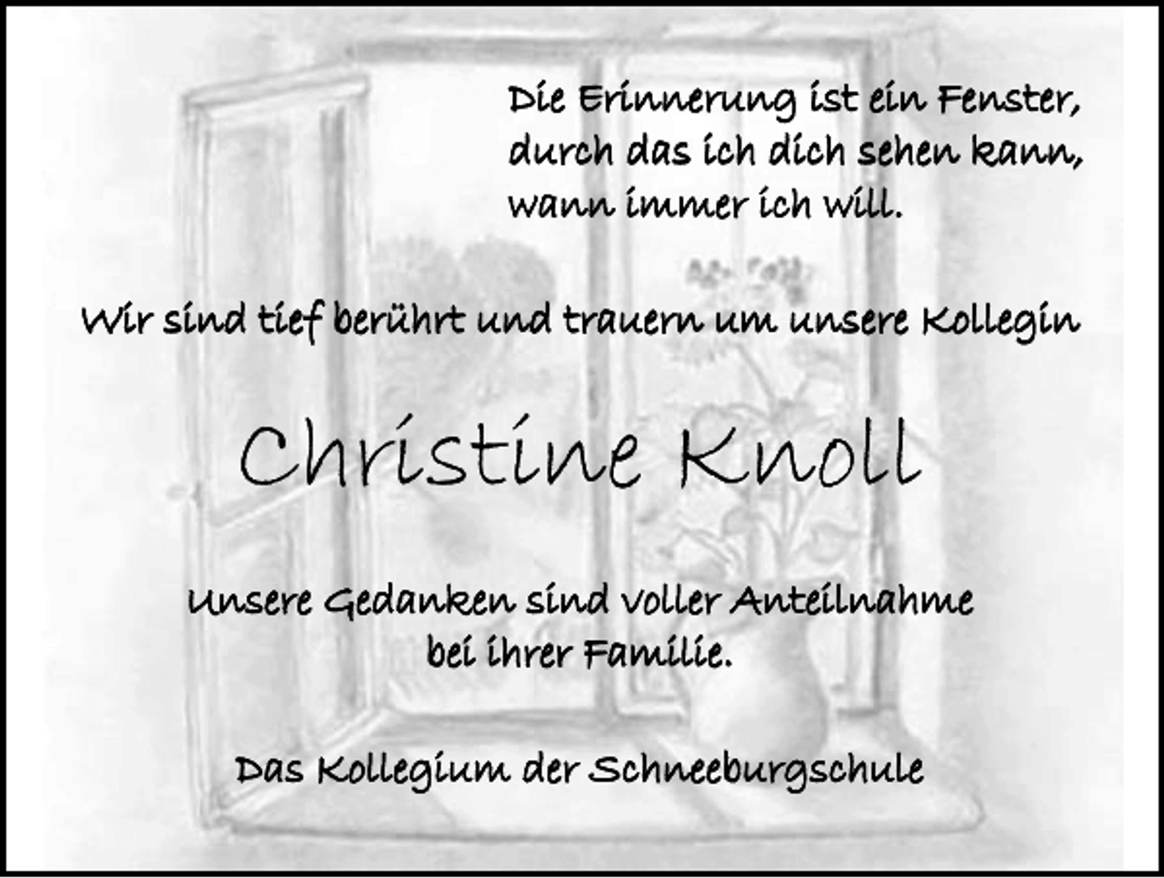 <p>Die Erinnerung ist ein Fenster,<br />durch das ich dich sehen kann,<br />wann immer ich will.<br />Wir sind tief berührt und trauern um unsere Kollegin</p><p>Christine Knoll<br />Unsere Gedanken sind voller Anteilnahme<br />bei ihrer Familie.<br />Das Kollegium der Schneeburgschule</p>