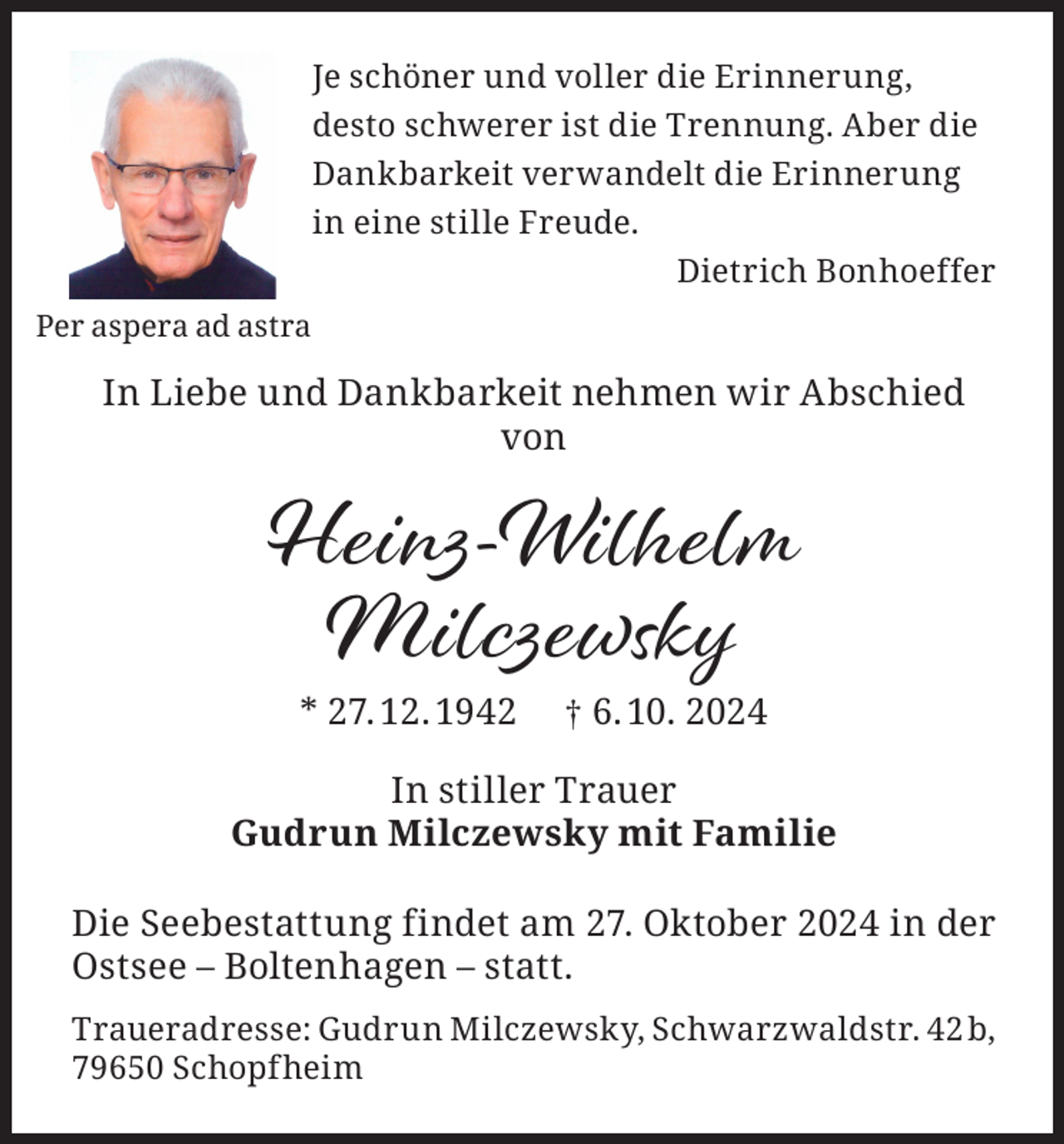 <p>Je schöner und voller die Erinnerung,<br />desto schwerer ist die Trennung. Aber die<br />Dankbarkeit verwandelt die Erinnerung<br />in eine stille Freude.</p><p>Dietrich Bonhoeffer</p><p>Per aspera ad astra</p><p>In Liebe und Dankbarkeit nehmen wir Abschied<br />von</p><p>Heinz-Wilhelm<br />Milczewsky<br />* 27. 12. 1942</p><p>† 6. 10. 2024</p><p>In stiller Trauer<br />Gudrun Milczewsky mit Familie<br />Die Seebestattung findet am 27. Oktober 2024 in der<br />Ostsee – Boltenhagen – statt.<br />Traueradresse: Gudrun Milczewsky, Schwarzwaldstr. 42 b,<br />79650 Schopfheim</p>