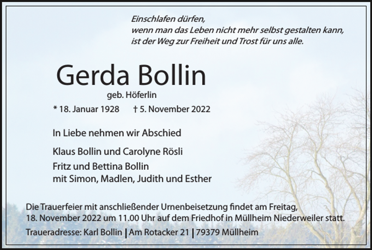 <p>Einschlafen dürfen,<br />wenn man das Leben nicht mehr selbst gestalten kann,<br />ist der Weg zur Freiheit und Trost für uns alle.</p><p>Gerda Bollin</p><p>geb. Höferlin<br />* 18. Januar 1928 † 5. November 2022</p><p>In Liebe nehmen wir Abschied<br />Klaus Bollin und Carolyne Rösli<br />Fritz und Bettina Bollin<br />mit Simon, Madlen, Judith und Esther<br />Die Trauerfeier mit anschließender Urnenbeisetzung ﬁndet am Freitag,<br />18. November 2022 um 11.00 Uhr auf dem Friedhof in Müllheim Niederweiler statt.<br />Traueradresse: Karl Bollin Am Rotacker 21 79379 Müllheim</p>