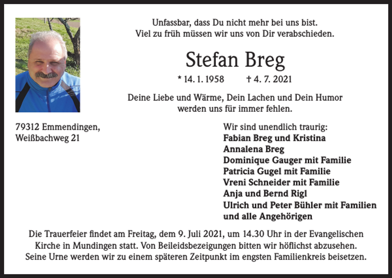 <p>Unfassbar, dass Du nicht mehr bei uns bist.<br />Viel zu früh müssen wir uns von Dir verabschieden.</p><p>Stefan Breg<br />* 14. 1. 1958</p><p>† 4. 7. 2021</p><p>Deine Liebe und Wärme, Dein Lachen und Dein Humor<br />werden uns für immer fehlen.<br />79312 Emmendingen,<br />Wir sind unendlich traurig:<br />Weißbachweg 21 Fabian Breg und Kristina<br />Annalena Breg<br />Dominique Gauger mit Familie<br />Patricia Gugel mit Familie<br />Vreni Schneider mit Familie<br />Anja und Bernd Rigl<br />Ulrich und Peter Bühler mit Familien<br />und alle Angehörigen<br />Die Trauerfeier findet am Freitag, dem 9. Juli 2021, um 14.30 Uhr in der Evangelischen<br />Kirche in Mundingen statt. Von Beileidsbezeigungen bitten wir höflichst abzusehen.<br />Seine Urne werden wir zu einem späteren Zeitpunkt im engsten Familienkreis beisetzen.</p>