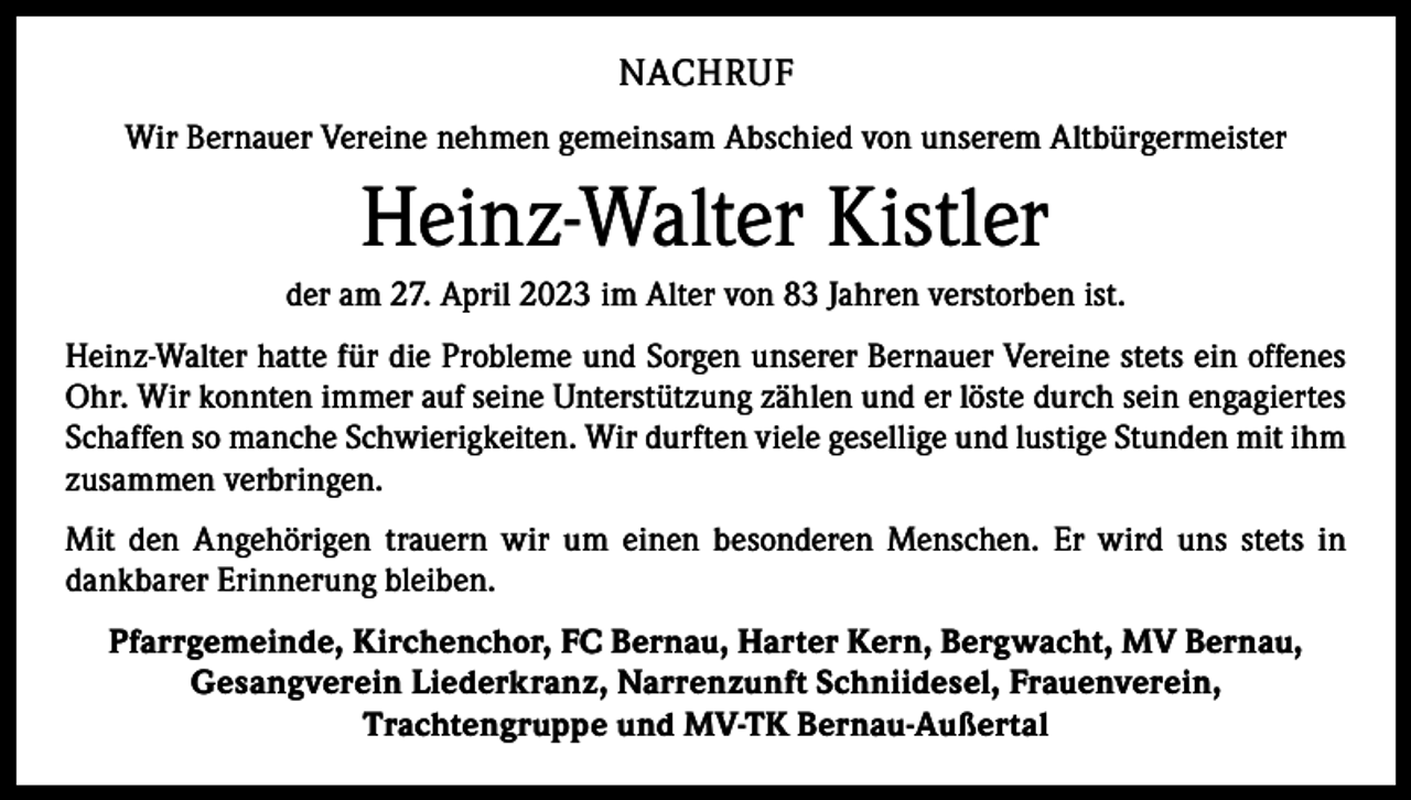 <p>NACHRUF<br />Wir Bernauer Vereine nehmen gemeinsam Abschied von unserem Altbürgermeister</p><p>Heinz-Walter Kistler<br />der am 27. April 2023 im Alter von 83 Jahren verstorben ist.<br />Heinz-Walter hatte für die Probleme und Sorgen unserer Bernauer Vereine stets ein offenes<br />Ohr. Wir konnten immer auf seine Unterstützung zählen und er löste durch sein engagiertes<br />Schaffen so manche Schwierigkeiten. Wir durften viele gesellige und lustige Stunden mit ihm<br />zusammen verbringen.<br />Mit den Angehörigen trauern wir um einen besonderen Menschen. Er wird uns stets in<br />­dankbarer Erinnerung bleiben.<br />Pfarrgemeinde, Kirchenchor, FC Bernau, Harter Kern, Bergwacht, MV Bernau,<br />Gesangverein Liederkranz, Narrenzunft Schniidesel, Frauenverein,<br />Trachtengruppe und MV-TK Bernau-Außertal</p>