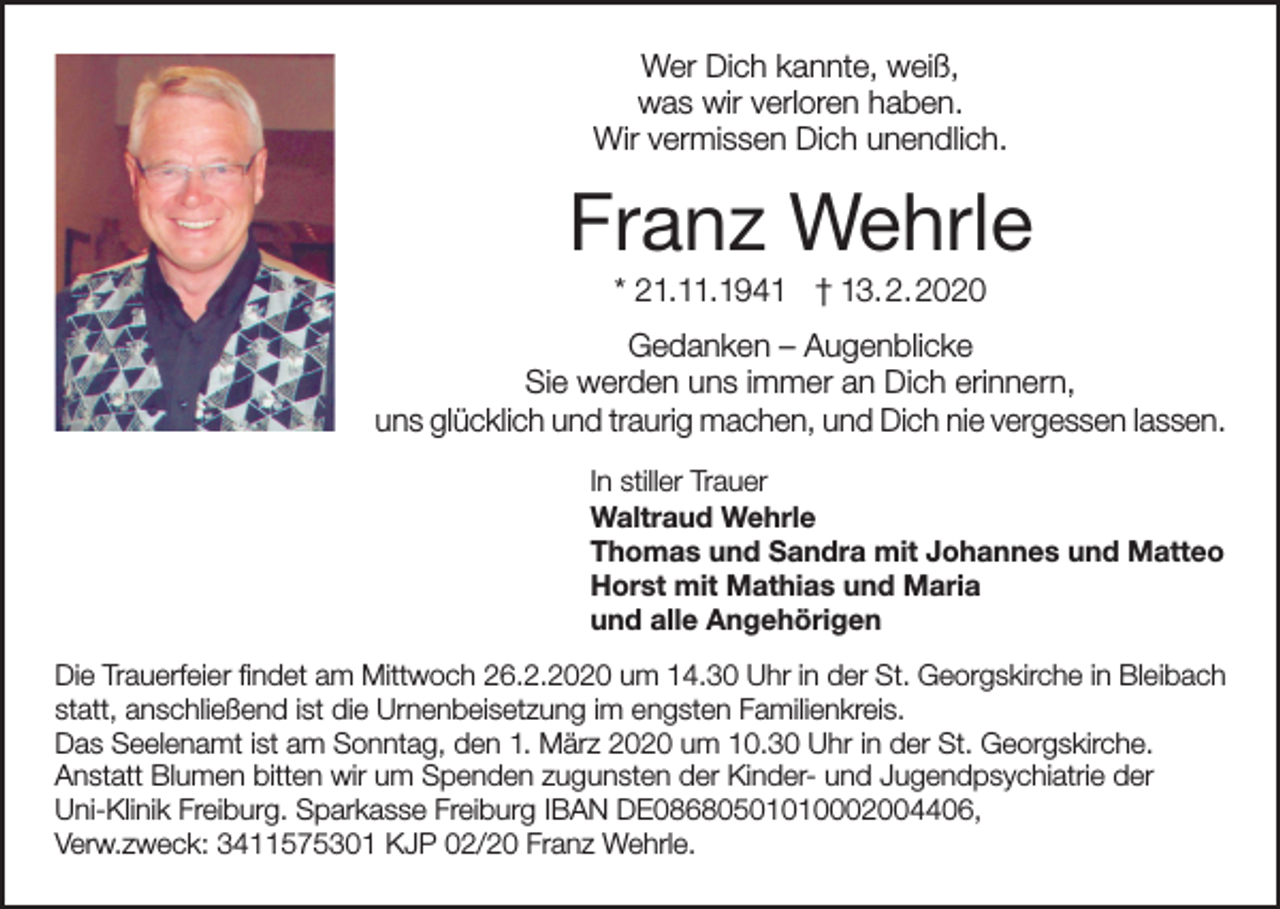 <p>Wer Dich kannte, weiß,<br />was wir verloren haben.<br />Wir vermissen Dich unendlich.</p><p>Franz Wehrle<br />* 21.11.1941 † 13.2.2020<br />Gedanken – Augenblicke<br />Sie werden uns immer an Dich erinnern,<br />uns glücklich und traurig machen, und Dich nie vergessen lassen.<br />In stiller Trauer<br />Waltraud Wehrle<br />Thomas und Sandra mit Johannes und Matteo<br />Horst mit Mathias und Maria<br />und alle Angehörigen<br />Die Trauerfeier findet am Mittwoch 26.2.2020 um 14.30 Uhr in der St. Georgskirche in Bleibach<br />statt, anschließend ist die Urnenbeisetzung im engsten Familienkreis.<br />Das Seelenamt ist am Sonntag, den 1. März 2020 um 10.30 Uhr in der St. Georgskirche.<br />Anstatt Blumen bitten wir um Spenden zugunsten der Kinder- und Jugendpsychiatrie der<br />Uni-Klinik Freiburg. Sparkasse Freiburg IBAN DE08680501010002004406,<br />Verw.zweck: 3411575301 KJP 02/20 Franz Wehrle.</p>