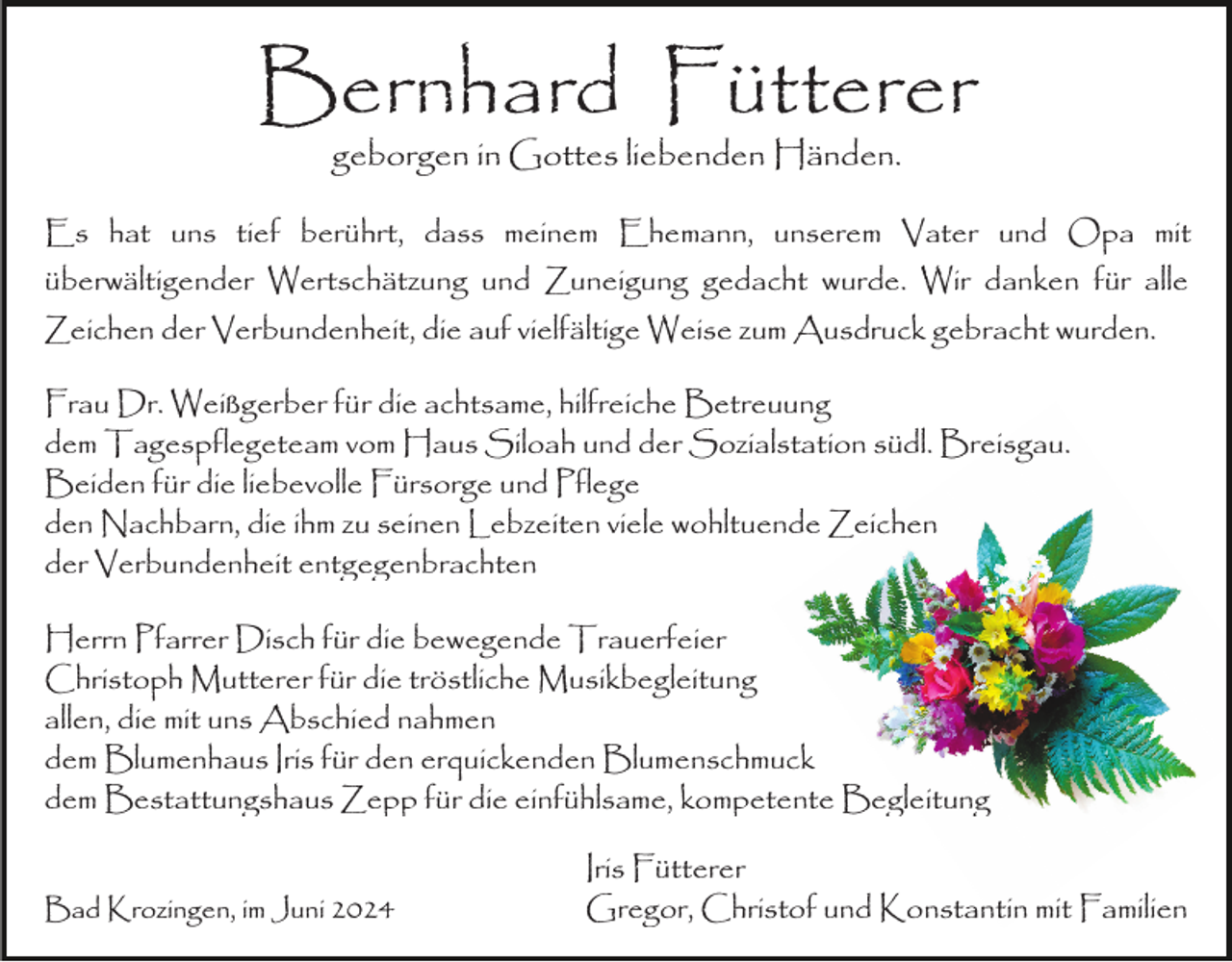 <p>Bernhard Fütterer<br />geborgen in Gottes liebenden Händen.</p><p>Es hat uns tief berührt, dass meinem Ehemann, unserem Vater und Opa mit<br />überwältigender Wertschätzung und Zuneigung gedacht wurde. Wir danken für alle<br />Zeichen der Verbundenheit, die auf vielfältige Weise zum Ausdruck gebracht wurden.<br />Frau Dr. Weißgerber für die achtsame, hilfreiche Betreuung<br />dem Tagespflegeteam vom Haus Siloah und der Sozialstation südl. Breisgau.<br />Beiden für die liebevolle Fürsorge und Pflege<br />den Nachbarn, die ihm zu seinen Lebzeiten viele wohltuende Zeichen<br />der Verbundenheit entgegenbrachten<br />Herrn Pfarrer Disch für die bewegende Trauerfeier<br />Christoph Mutterer für die tröstliche Musikbegleitung<br />allen, die mit uns Abschied nahmen<br />dem Blumenhaus Iris für den erquickenden Blumenschmuck<br />dem Bestattungshaus Zepp für die einfühlsame, kompetente Begleitung<br />Bad Krozingen, im Juni 2024</p><p>Iris Fütterer<br />Gregor, Christof und Konstantin mit Familien</p>