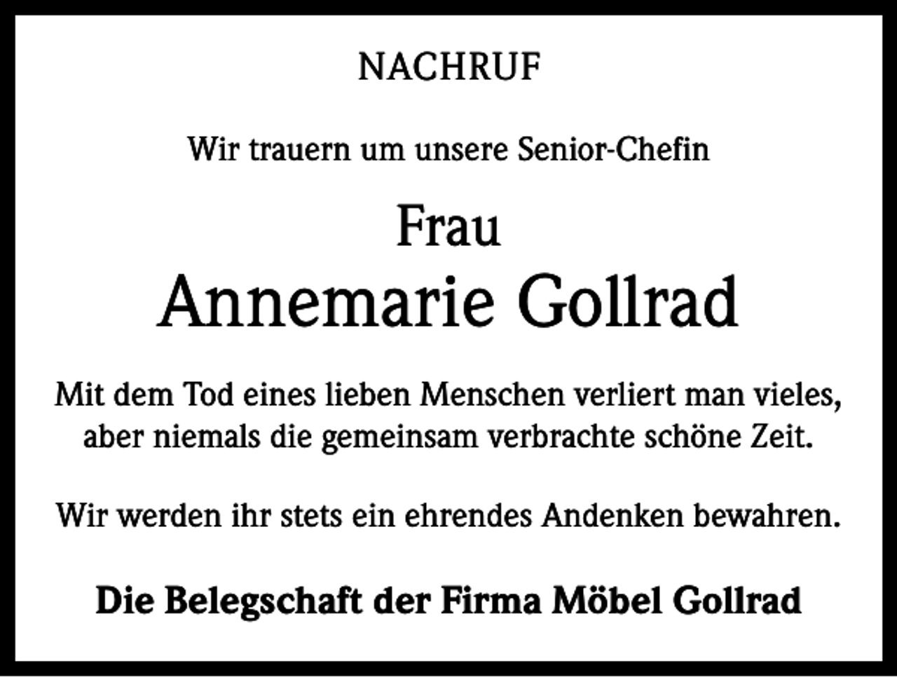 <p>NACHRUF<br />Wir trauern um unsere Senior-Chefin</p><p>Frau</p><p>Annemarie Gollrad<br />Mit dem Tod eines lieben Menschen verliert man vieles,<br />aber niemals die gemeinsam verbrachte schöne Zeit.<br />Wir werden ihr stets ein ehrendes Andenken bewahren.</p><p>Die Belegschaft der Firma Möbel Gollrad</p>