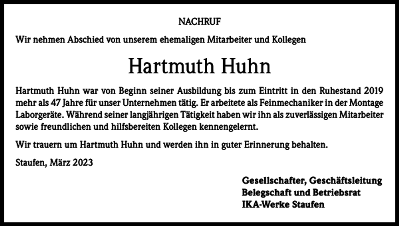 <p>NACHRUF<br />Wir nehmen Abschied von unserem ehemaligen Mitarbeiter und Kollegen</p><p>Hartmuth Huhn<br />Hartmuth Huhn war von Beginn seiner Ausbildung bis zum Eintritt in den Ruhestand 2019<br />mehr als 47 Jahre für unser Unternehmen tätig. Er arbeitete als Feinmechaniker in der Montage<br />Laborgeräte. Während seiner langjährigen Tätigkeit haben wir ihn als zuverlässigen Mitarbeiter<br />sowie freundlichen und hilfsbereiten Kollegen kennengelernt.<br />Wir trauern um Hartmuth Huhn und werden ihn in guter Erinnerung behalten.<br />Staufen, März 2023<br />Gesellschafter, Geschäftsleitung<br />Belegschaft und Betriebsrat<br />IKA-Werke Staufen</p>