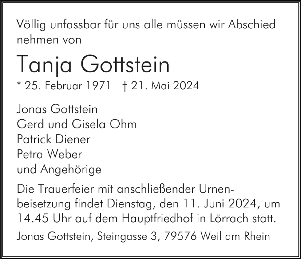 <p>Völlig unfassbar für uns alle müssen wir Abschied<br />nehmen von</p><p>Tanja Gottstein<br />* 25. Februar 1971 † 21. Mai 2024</p><p>Jonas Gottstein<br />Gerd und Gisela Ohm<br />Patrick Diener<br />Petra Weber<br />und Angehörige<br />Die Trauerfeier mit anschließender Urnenbeisetzung findet Dienstag, den 11. Juni 2024, um<br />14.45 Uhr auf dem Hauptfriedhof in Lörrach statt.<br />Jonas Gottstein, Steingasse 3, 79576 Weil am Rhein</p>
