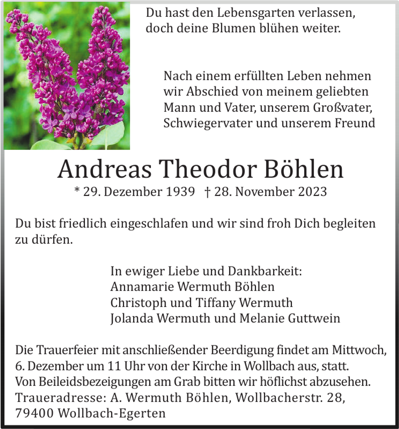 <p>Du hast den Lebensgarten verlassen,<br />doch deine Blumen blü hen weiter.</p><p>Nach einem erfü llten Leben nehmen<br />wir Abschied von meinem geliebten<br />Mann und Vater, unserem Großvater,<br />Schwiegervater und unserem Freund</p><p>Andreas Theodor Bö hlen<br />* 29. Dezember 1939 † 28. November 2023<br />Du bist friedlich eingeschlafen und wir sind froh Dich begleiten<br />zu dü rfen.<br />In ewiger Liebe und Dankbarkeit:<br />Annamarie Wermuth Bö hlen<br />Christoph und Tiffany Wermuth<br />Jolanda Wermuth und Melanie Guttwein<br />Die Trauerfeier mit anschließender Beerdigung findet am Mittwoch,<br />6. Dezember um 11 Uhr von der Kirche in Wollbach aus, statt.<br />Von Beileidsbezeigungen am Grab bitten wir hö flichst abzusehen.<br />Traueradresse: A. Wermuth Bö hlen, Wollbacherstr. 28,<br />79400 Wollbach-Egerten</p>