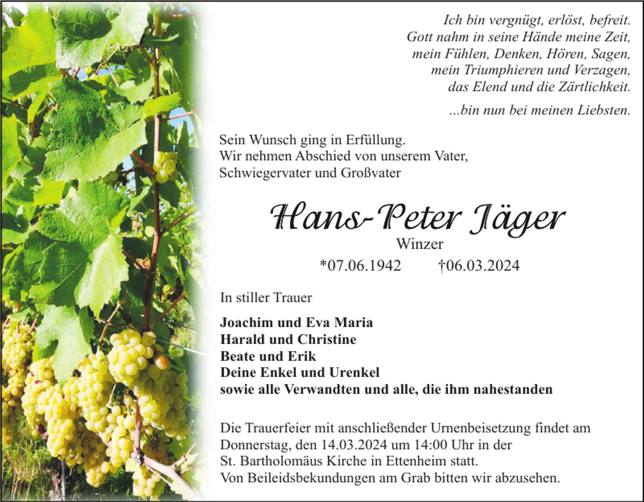 <p>Ich bin vergnügt, erlöst, befreit.<br />Gott nahm in seine Hände meine Zeit,<br />mein Fühlen, Denken, Hören, Sagen,<br />mein Triumphieren und Verzagen,<br />das Elend und die Zärtlichkeit.<br />...bin nun bei meinen Liebsten.<br />Sein Wunsch ging in Erfüllung.<br />Wir nehmen Abschied von unserem Vater,<br />Schwiegervater und Großvater</p><p>Winzer<br />*07.06.1942<br />†06.03.2024<br />In stiller Trauer<br />Joachim und Eva Maria<br />Harald und Christine<br />Beate und Erik<br />Deine Enkel und Urenkel<br />sowie alle Verwandten und alle, die ihm nahestanden<br />Die Trauerfeier mit anschließender Urnenbeisetzung findet am<br />Donnerstag, den 14.03.2024 um 14:00 Uhr in der<br />St. Bartholomäus Kirche in Ettenheim statt.<br />Von Beileidsbekundungen am Grab bitten wir abzusehen.</p>