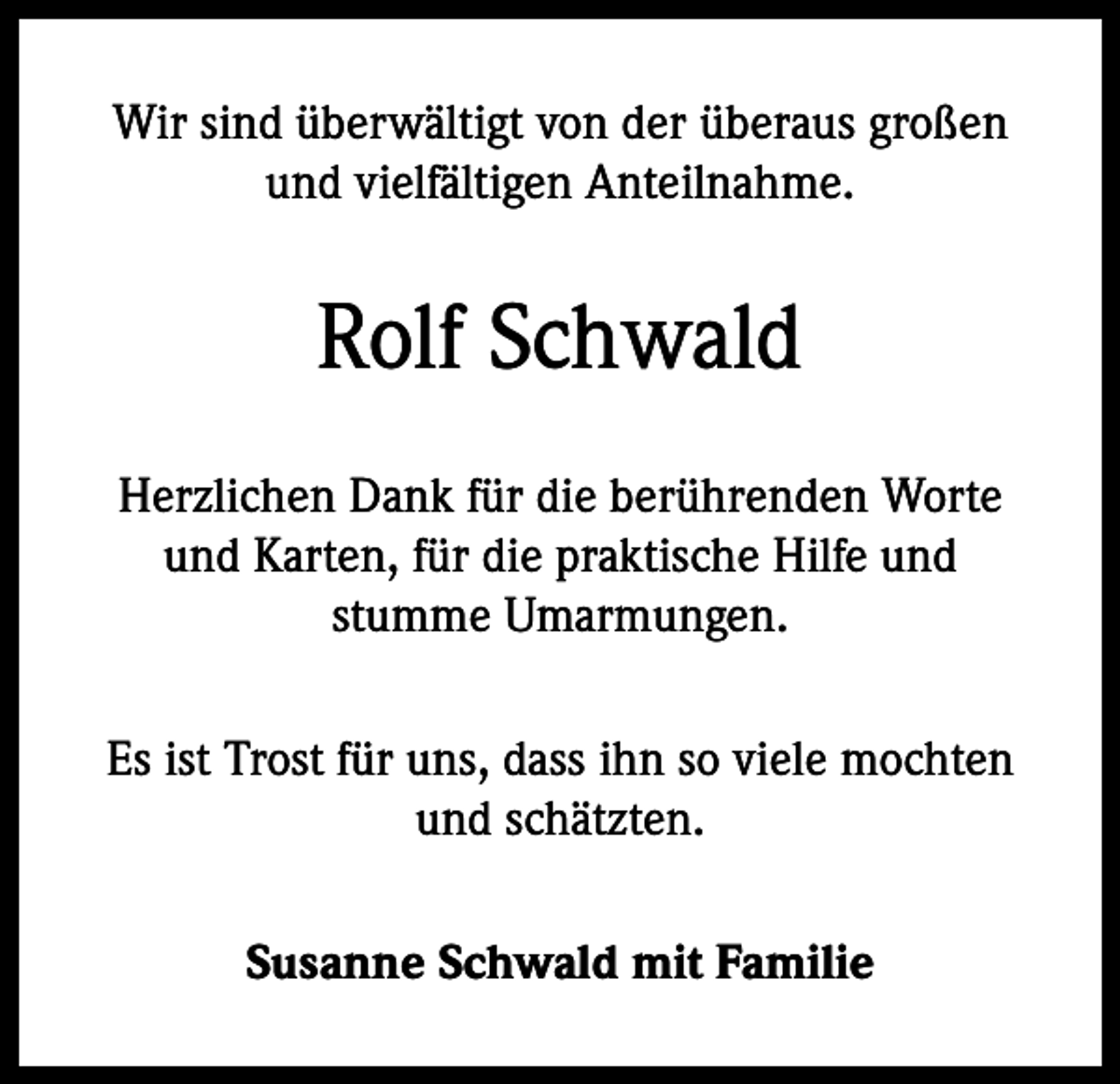 <p>Wir sind überwältigt von der überaus großen<br />und vielfältigen Anteilnahme.</p><p>Rolf Schwald<br />Herzlichen Dank für die berührenden Worte<br />und Karten, für die praktische Hilfe und<br />stumme Umarmungen.<br />Es ist Trost für uns, dass ihn so viele mochten<br />und schätzten.<br />Susanne Schwald mit Familie</p>