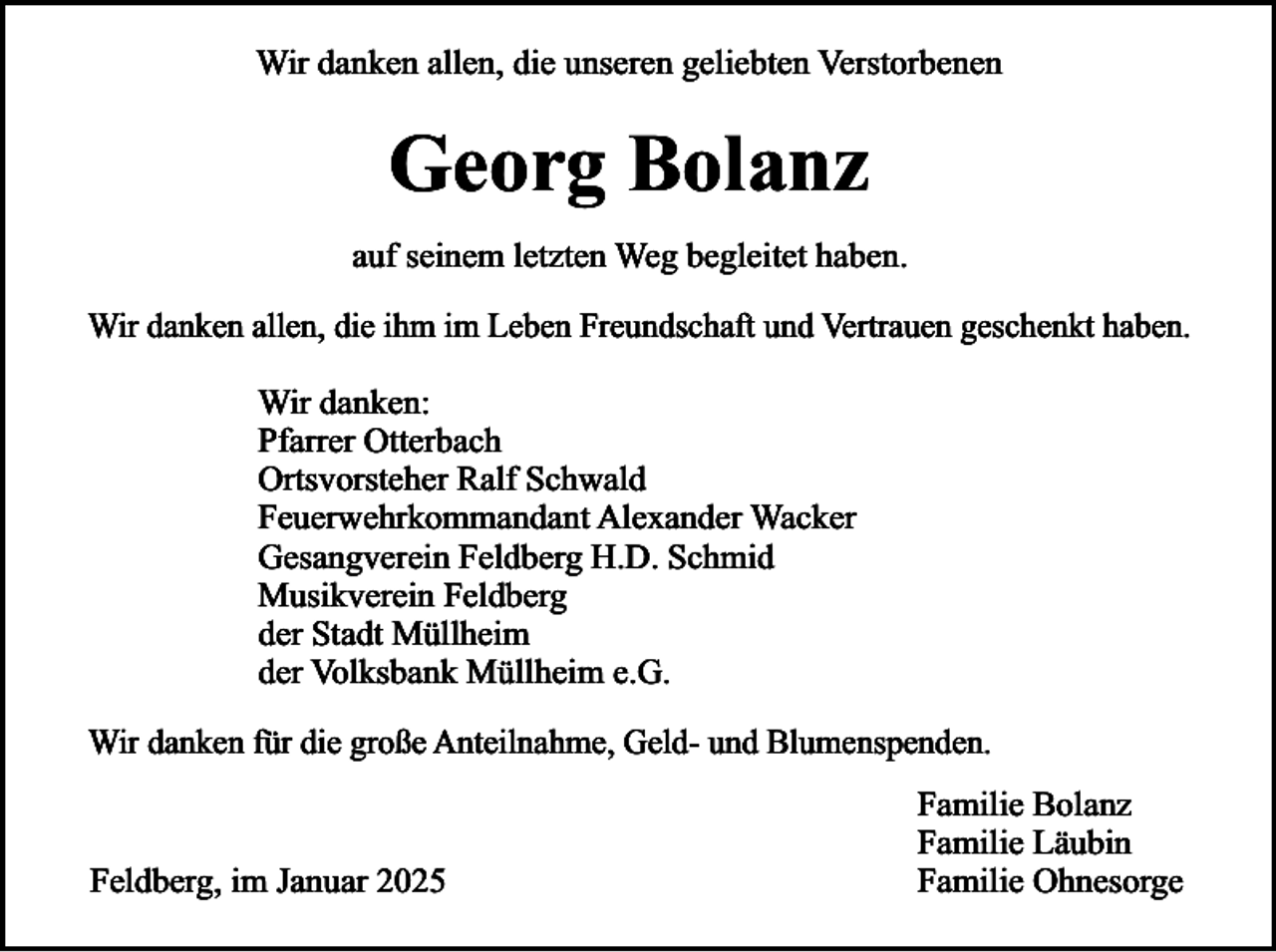 <p>Wir danken allen, die unseren geliebten Verstorbenen</p><p>Georg Bolanz<br />auf seinem letzten Weg begleitet haben.<br />Wir danken allen, die ihm im Leben Freundschaft und Vertrauen geschenkt haben.</p><p>Wir danken:<br />Pfarrer Otterbach<br />Ortsvorsteher Ralf Schwald<br />Feuerwehrkommandant Alexander Wacker<br />Gesangverein Feldberg H.D. Schmid<br />Musikverein Feldberg<br />der Stadt Müllheim<br />der Volksbank Müllheim e.G.<br />Wir danken für die große Anteilnahme, Geld- und Blumenspenden.</p><p>Feldberg, im Januar 2025</p><p>Familie Bolanz<br />Familie Läubin<br />Familie Ohnesorge</p>
