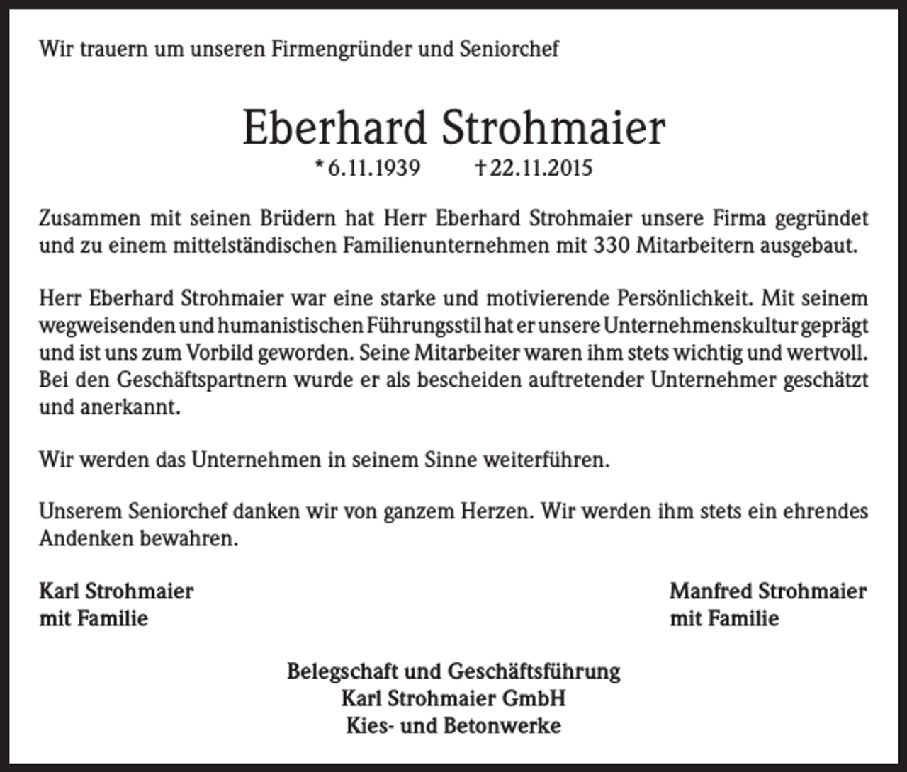 <p>Wir trauern um unseren Firmengründer und Seniorchef</p><p>Eberhard Strohmaier<br />* 6.11.1939</p><p>† 22.11.2015</p><p>Zusammen mit seinen Brüdern hat Herr Eberhard Strohmaier unsere Firma gegründet<br />und zu einem mittelständischen Familienunternehmen mit 330 Mitarbeitern ausgebaut.<br />Herr Eberhard Strohmaier war eine starke und motivierende Persönlichkeit. Mit seinem<br />wegweisenden und humanistischen Führungsstil hat er unsere Unternehmenskultur geprägt<br />und ist uns zum Vorbild geworden. Seine Mitarbeiter waren ihm stets wichtig und wertvoll.<br />Bei den Geschäftspartnern wurde er als bescheiden auftretender Unternehmer geschätzt<br />und anerkannt.<br />Wir werden das Unternehmen in seinem Sinne weiterführen.<br />Unserem Seniorchef danken wir von ganzem Herzen. Wir werden ihm stets ein ehrendes<br />Andenken bewahren.<br />Karl Strohmaier<br />mit Familie</p><p>Manfred Strohmaier<br />mit Familie<br />Belegschaft und Geschäftsführung<br />Karl Strohmaier GmbH<br />Kies- und Betonwerke</p>
