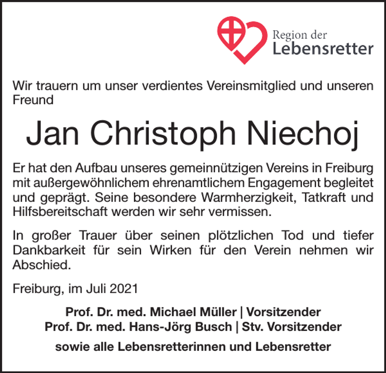<p>Wir trauern um unser verdientes Vereinsmitglied und unseren<br />Freund</p><p>Jan Christoph Niechoj<br />Er hat den Aufbau unseres gemeinnützigen Vereins in Freiburg<br />mit außergewöhnlichem ehrenamtlichem Engagement begleitet<br />und geprägt. Seine besondere Warmherzigkeit, Tatkraft und<br />Hilfsbereitschaft werden wir sehr vermissen.<br />In großer Trauer über seinen plötzlichen Tod und tiefer<br />Dankbarkeit für sein Wirken für den Verein nehmen wir<br />Abschied.<br />Freiburg, im Juli 2021<br />Prof. Dr. med. Michael Müller | Vorsitzender<br />Prof. Dr. med. Hans-Jörg Busch | Stv. Vorsitzender<br />sowie alle Lebensretterinnen und Lebensretter</p>
