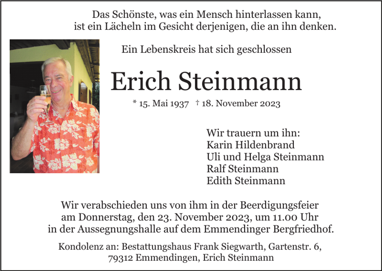 <p>Das Schönste, was ein Mensch hinterlassen kann,<br />ist ein Lächeln im Gesicht derjenigen, die an ihn denken.<br />Ein Lebenskreis hat sich geschlossen</p><p>Erich Steinmann<br />* 15. Mai 1937 † 18. November 2023</p><p>Wir trauern um ihn:<br />Karin Hildenbrand<br />Uli und Helga Steinmann<br />Ralf Steinmann<br />Edith Steinmann<br />Wir verabschieden uns von ihm in der Beerdigungsfeier<br />am Donnerstag, den 23. November 2023, um 11.00 Uhr<br />in der Aussegnungshalle auf dem Emmendinger Bergfriedhof.<br />Kondolenz an: Bestattungshaus Frank Siegwarth, Gartenstr. 6,<br />79312 Emmendingen, Erich Steinmann</p>