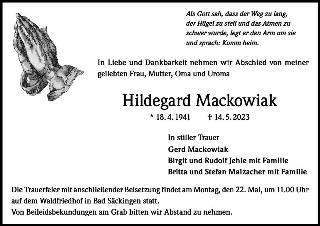 <p>Als Gott sah, dass der Weg zu lang,<br />der Hügel zu steil und das Atmen zu<br />schwer wurde, legt er den Arm um sie<br />und sprach: Komm heim.</p><p>In Liebe und Dankbarkeit nehmen wir Abschied von meiner<br />geliebten Frau, Mutter, Oma und Uroma</p><p>Hildegard Mackowiak<br />* 18. 4. 1941 † 14. 5. 2023<br />In stiller Trauer<br />Gerd Mackowiak<br />Birgit und Rudolf Jehle mit Familie<br />Britta und Stefan Malzacher mit Familie<br />Die Trauerfeier mit anschließender Beisetzung findet am Montag, den 22. Mai, um 11.00 Uhr<br />auf dem Waldfriedhof in Bad Säckingen statt.<br />Von Beileidsbekundungen am Grab bitten wir Abstand zu nehmen.</p>