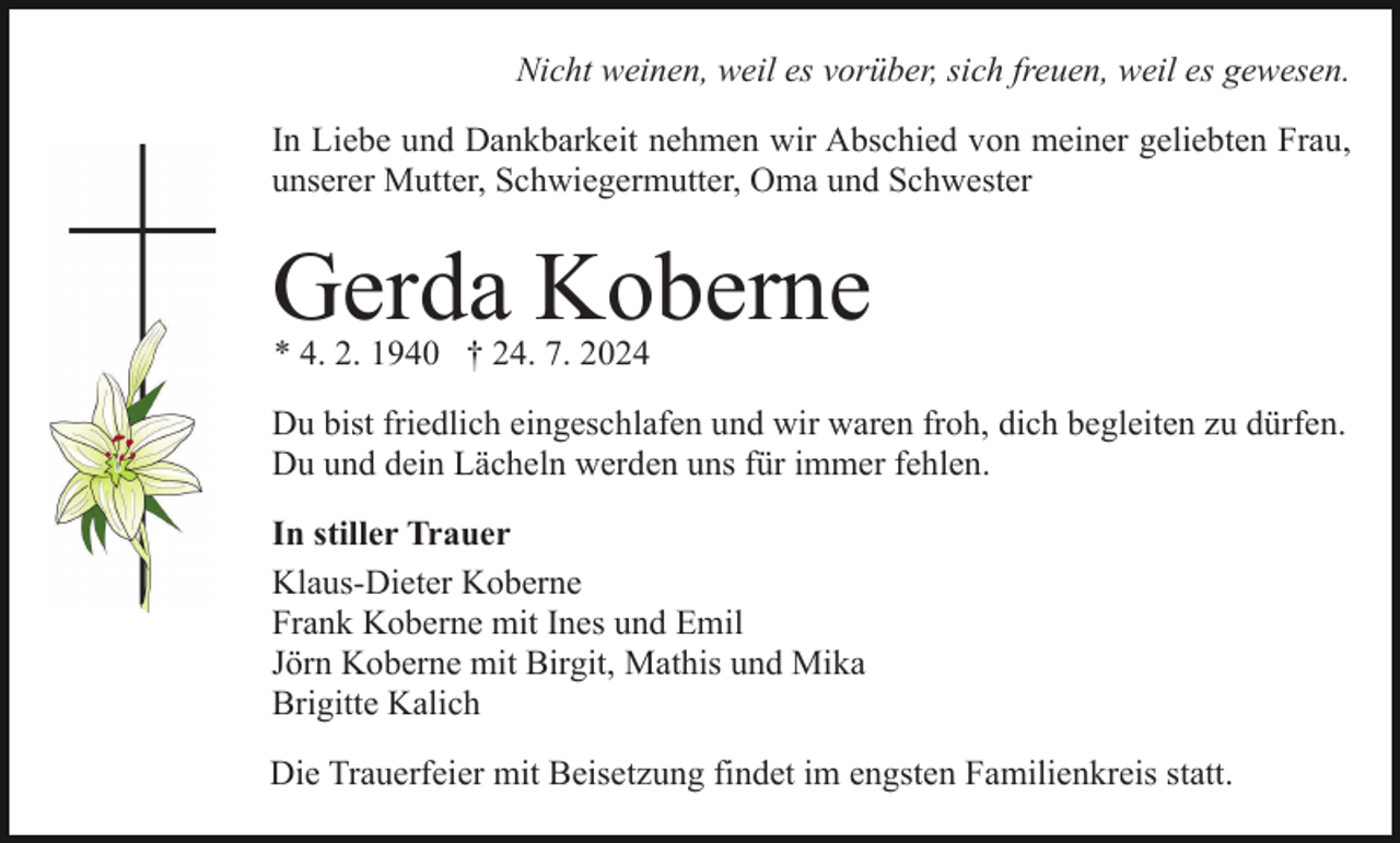 <p>Nicht weinen, weil es vorüber, sich freuen, weil es gewesen.<br />In Liebe und Dankbarkeit nehmen wir Abschied von meiner geliebten Frau,<br />unserer Mutter, Schwiegermutter, Oma und Schwester</p><p>Gerda Koberne<br />* 4. 2. 1940 † 24. 7. 2024</p><p>Du bist friedlich eingeschlafen und wir waren froh, dich begleiten zu dürfen.<br />Du und dein Lächeln werden uns für immer fehlen.<br />In stiller Trauer<br />Klaus-Dieter Koberne<br />Frank Koberne mit Ines und Emil<br />Jörn Koberne mit Birgit, Mathis und Mika<br />Brigitte Kalich<br />Die Trauerfeier mit Beisetzung findet im engsten Familienkreis statt.</p>