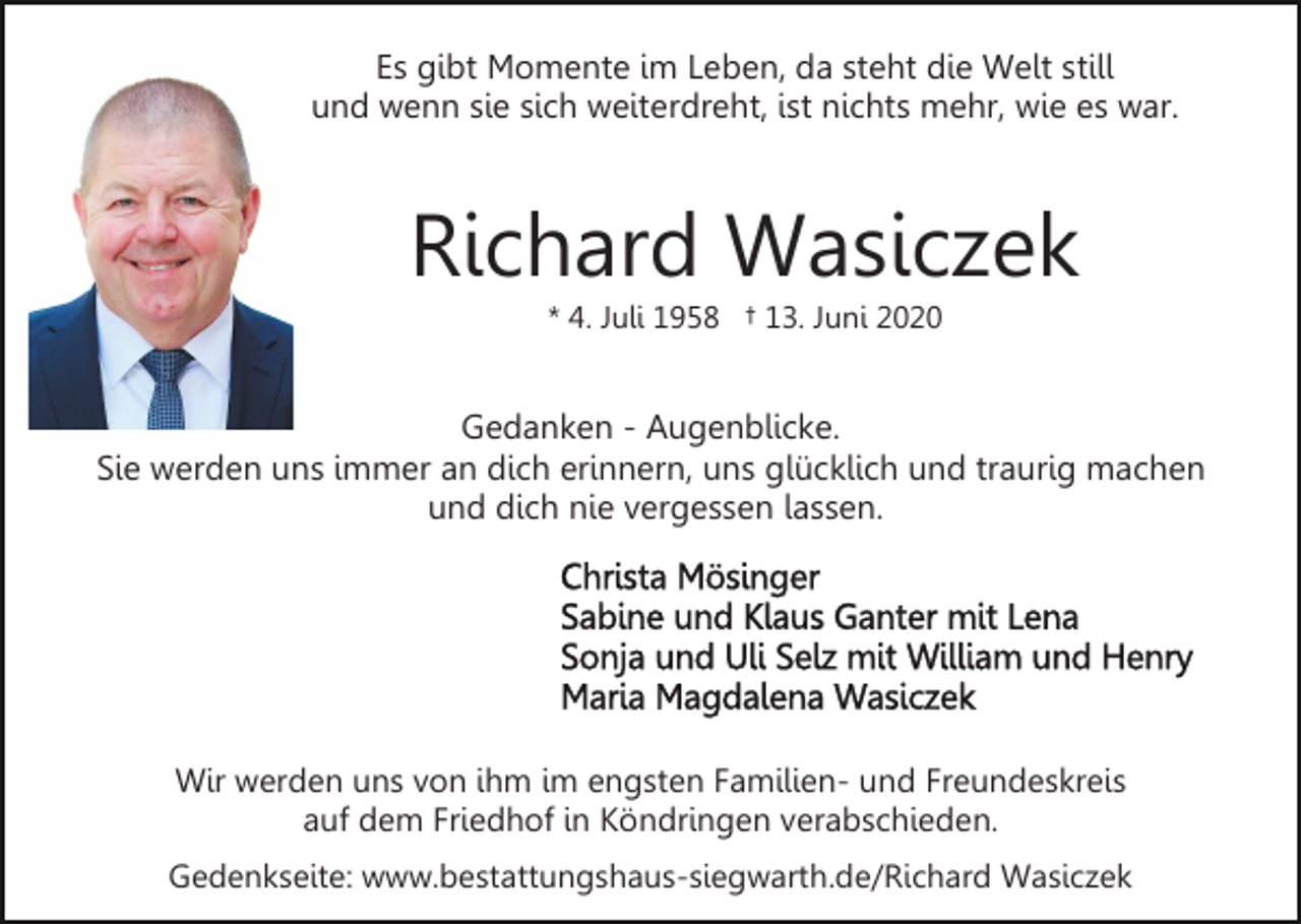 <p>Es gibt Momente im Leben, da steht die Welt still<br />und wenn sie sich weiterdreht, ist nichts mehr, wie es war.</p><p>Richard Wasiczek<br />* 4. Juli 1958 † 13. Juni 2020</p><p>Gedanken - Augenblicke.<br />Sie werden uns immer an dich erinnern, uns glücklich und traurig machen<br />und dich nie vergessen lassen.</p><p>Wir werden uns von ihm im engsten Familien- und Freundeskreis<br />auf dem Friedhof in Köndringen verabschieden.<br />Gedenkseite: www.bestattungshaus-siegwarth.de/Richard Wasiczek</p>