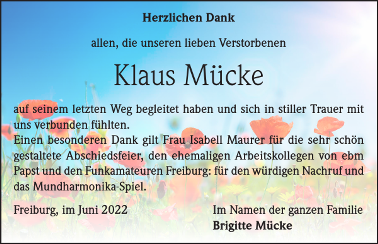 <p>Herzlichen Dank<br />allen, die unseren lieben Verstorbenen</p><p>Klaus Mücke<br />auf seinem letzten Weg begleitet haben und sich in stiller Trauer mit<br />uns verbunden fühlten.<br />Einen besonderen Dank gilt Frau Isabell Maurer für die sehr schön<br />gestaltete Abschiedsfeier, den ehemaligen Arbeitskollegen von ebm<br />Papst und den Funkamateuren Freiburg: für den würdigen Nachruf und<br />das Mundharmonika-Spiel.<br />Freiburg, im Juni 2022</p><p>Im Namen der ganzen Familie<br />Brigitte Mücke</p>
