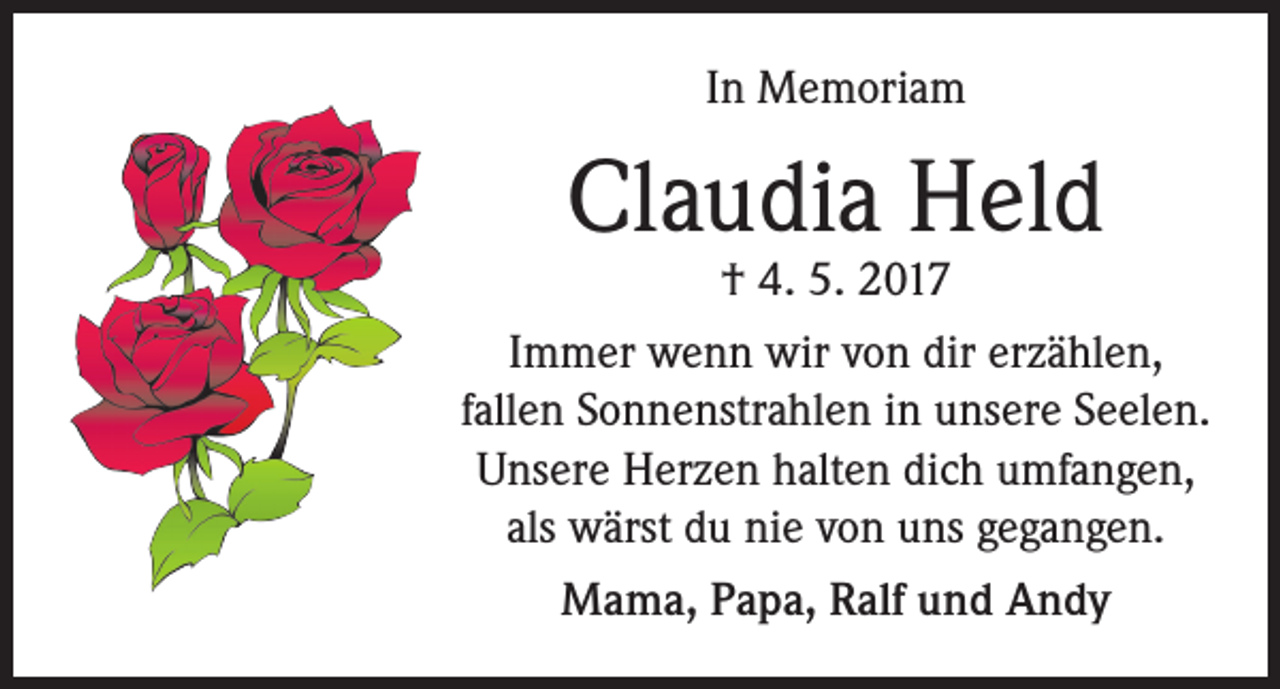 <p>In Memoriam</p><p>Claudia Held</p><p>† 4. 5. 2017<br />Immer wenn wir von dir erzählen,<br />fallen Sonnenstrahlen in unsere Seelen.<br />Unsere Herzen halten dich umfangen,<br />als wärst du nie von uns gegangen.<br />Mama, Papa, Ralf und Andy</p>