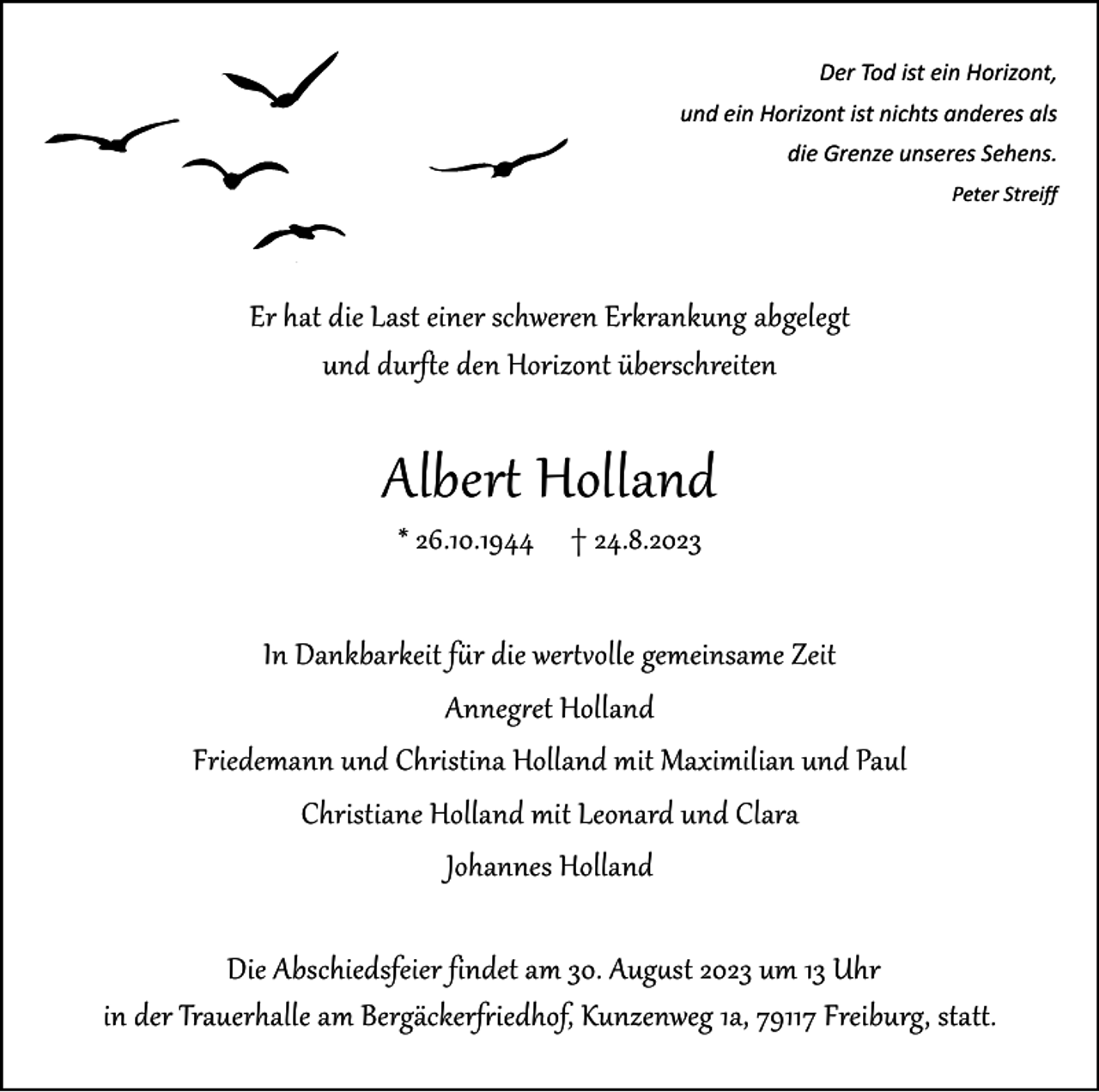 <p>Der Tod ist ein Horizont,<br />und ein Horizont ist nichts anderes als<br />die Grenze unseres Sehens.</p><p>Peter Streiff</p><p>Er hat die Last einer schweren Erkrankung abgelegt<br />und durfte den Horizont überschreiten</p><p>Albert Holland<br />* 26.10.1944 † 24.8.2023</p><p>In Dankbarkeit für die wertvolle gemeinsame Zeit<br />Annegret Holland<br />Friedemann und Christina Holland mit Maximilian und Paul<br />Christiane Holland mit Leonard und Clara<br />Johannes Holland<br />Die Abschiedsfeier findet am 30. August 2023 um 13 Uhr<br />in der Trauerhalle am Bergäckerfriedhof, Kunzenweg 1a, 79117 Freiburg, statt.</p>