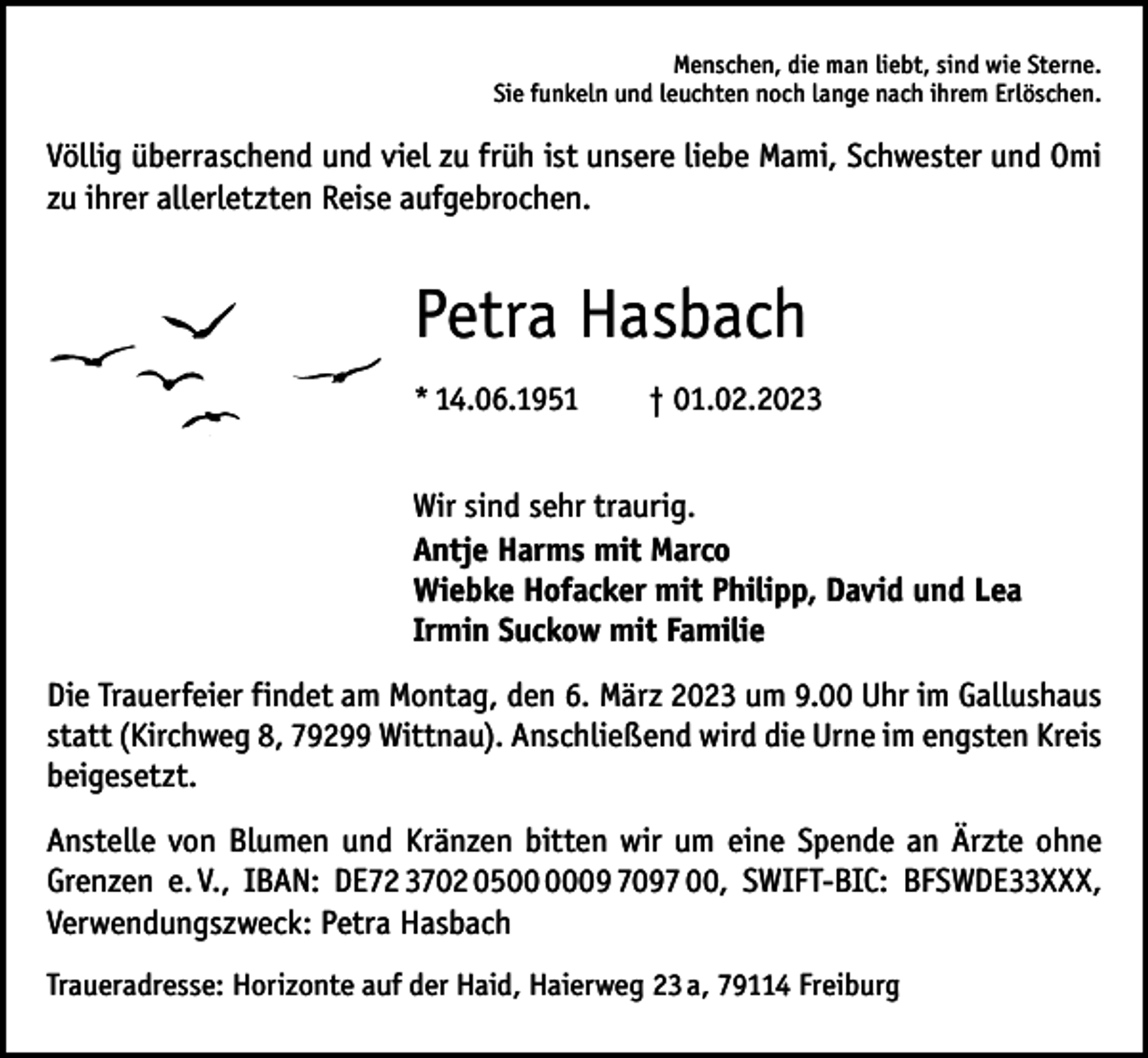 <p>Menschen, die man liebt, sind wie Sterne.<br />Sie funkeln und leuchten noch lange nach ihrem Erlöschen.</p><p>Völlig überraschend und viel zu früh ist unsere liebe Mami, Schwester und Omi<br />zu ihrer allerletzten Reise aufgebrochen.</p><p>Petra Hasbach<br />*<br />14.06.1951 † 01.02.2023<br />Wir sind sehr traurig.<br />Antje Harms mit Marco<br />Wiebke Hofacker mit Philipp, David und Lea<br />Irmin Suckow mit Familie<br />Die Trauerfeier findet am Montag, den 6. März 2023 um 9.00 Uhr im Gallushaus<br />statt (Kirchweg 8, 79299 Wittnau). Anschließend wird die Urne im engsten Kreis<br />beigesetzt.<br />Anstelle von Blumen und Kränzen bitten wir um eine Spende an Ärzte ohne<br />Grenzen e. V., IBAN: DE72 3702 0509 7097 00, SWIFT-BIC: BFSWDE33XXX,<br />Verwendungszweck: Petra Hasbach<br />Traueradresse: Horizonte auf der Haid, Haierweg 23 a, 79114 Freiburg</p>