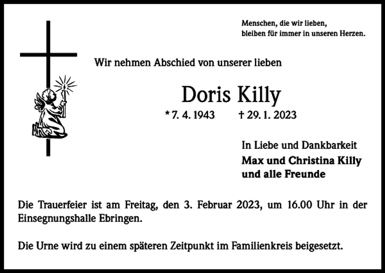 <p>Menschen, die wir lieben,<br />bleiben für immer in unseren Herzen.</p><p>Wir nehmen Abschied von unserer lieben</p><p>Doris Killy<br />* 7. 4. 1943 † 29. 1. 2023<br />In Liebe und Dankbarkeit<br />Max und Christina Killy<br />und alle Freunde<br />Die Trauerfeier ist am Freitag, den 3. Februar 2023, um 16.00 Uhr in der<br />­Einsegnungshalle Ebringen.<br />Die Urne wird zu einem späteren Zeitpunkt im Familienkreis beigesetzt.</p>