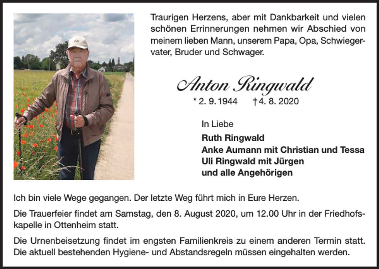 <p>Traurigen Herzens, aber mit Dankbarkeit und vielen<br />schönen Errinnerungen nehmen wir Abschied von<br />meinem lieben Mann, unserem Papa, Opa, Schwiegervater, Bruder und Schwager.</p><p>Anton Ringwald<br />* 2. 9. 1944</p><p>† 4. 8. 2020</p><p>In Liebe<br />Ruth Ringwald<br />Anke Aumann mit Christian und Tessa<br />Uli Ringwald mit Jürgen<br />und alle Angehörigen<br />Ich bin viele Wege gegangen. Der letzte Weg führt mich in Eure Herzen.<br />Die Trauerfeier findet am Samstag, den 8. August 2020, um 12.00 Uhr in der Friedhofskapelle in Ottenheim statt.<br />Die Urnenbeisetzung findet im engsten Familienkreis zu einem anderen Termin statt.<br />Die aktuell bestehenden Hygiene- und Abstandsregeln müssen eingehalten werden.</p>