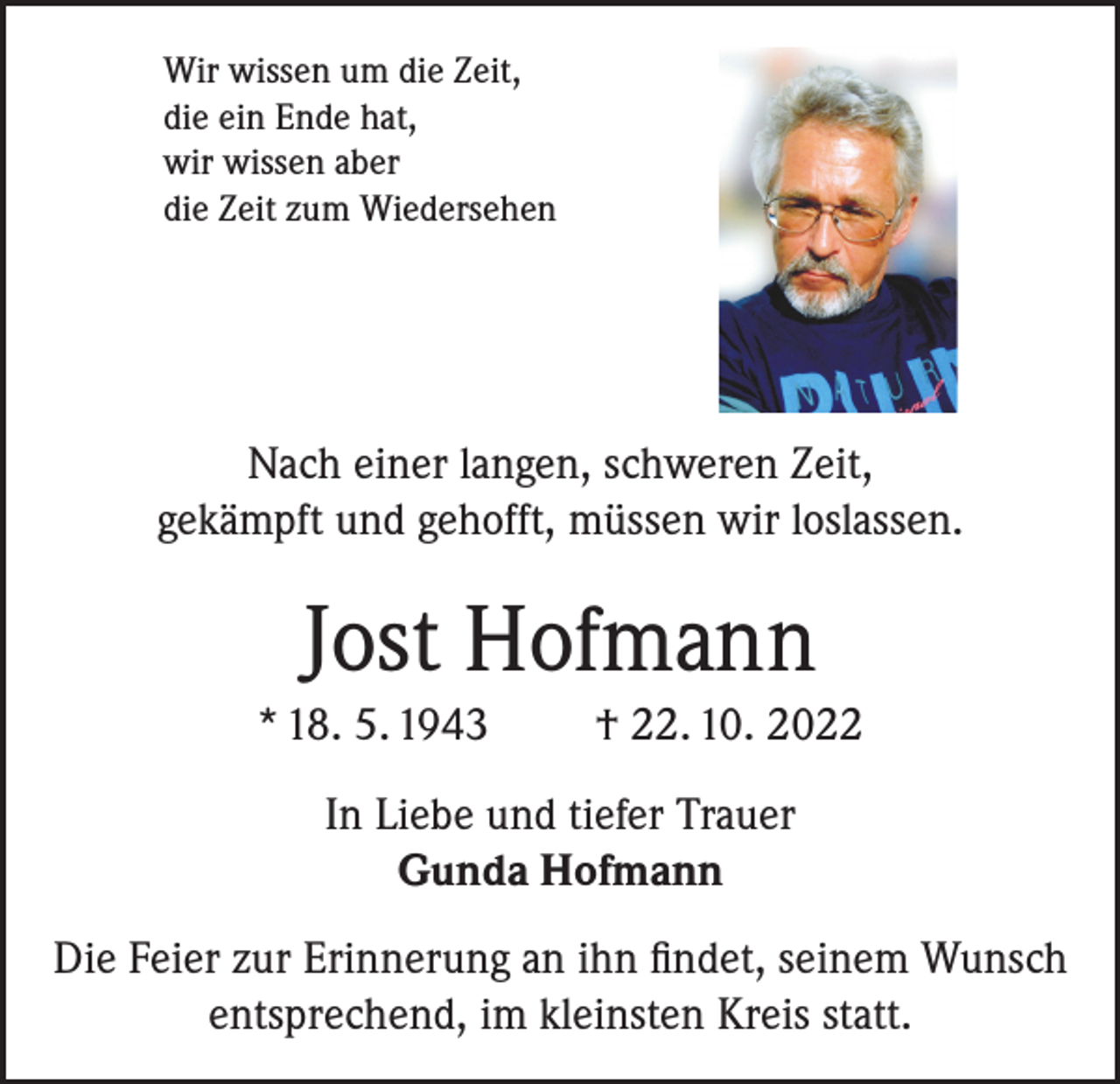 <p>Wir wissen um die Zeit,<br />die ein Ende hat,<br />wir wissen aber<br />die Zeit zum Wiedersehen</p><p>Nach einer langen, schweren Zeit,<br />gekämpft und gehofft, müssen wir loslassen.</p><p>Jost Hofmann<br />* 18. 5. 1943</p><p>† 22. 10. 2022</p><p>In Liebe und tiefer Trauer<br />Gunda Hofmann<br />Die Feier zur Erinnerung an ihn findet, seinem Wunsch<br />entsprechend, im kleinsten Kreis statt.</p>