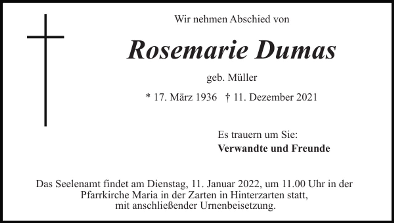 <p>Wir nehmen Abschied von</p><p>Rosemarie Dumas<br />geb. Müller<br />* 17. März 1936 † 11. Dezember 2021<br />Es trauern um Sie:<br />Verwandte und Freunde<br />Das Seelenamt findet am Dienstag, 11. Januar 2022, um 11.00 Uhr in der<br />Pfarrkirche Maria in der Zarten in Hinterzarten statt,<br />mit anschließender Urnenbeisetzung.</p>
