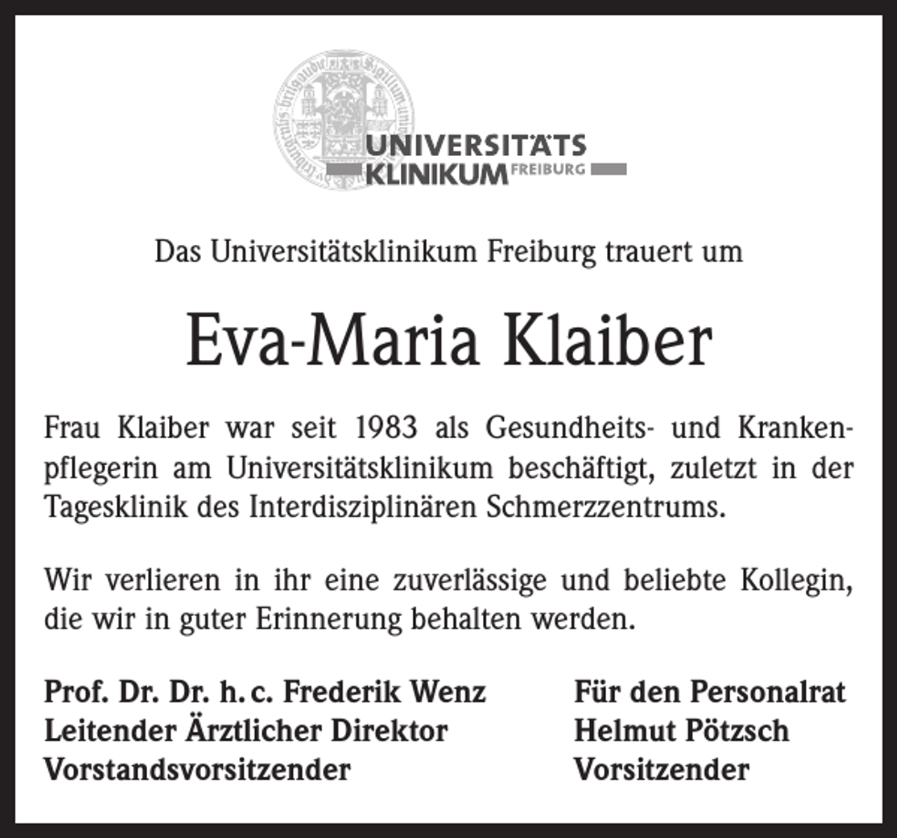 <p>Das Universitätsklinikum Freiburg trauert um</p><p>Eva-Maria Klaiber<br />Frau Klaiber war seit 1983 als Gesundheits- und Krankenpflegerin am Universitätsklinikum beschäftigt, zuletzt in der<br />Tagesklinik des Interdisziplinären Schmerzzentrums.<br />Wir verlieren in ihr eine zuverlässige und beliebte Kollegin,<br />die wir in guter Erinnerung behalten werden.<br />Prof. Dr. Dr. h. c. Frederik Wenz<br />Leitender Ärztlicher Direktor<br />Vorstandsvorsitzender</p><p>Für den Personalrat<br />Helmut Pötzsch<br />Vorsitzender</p>