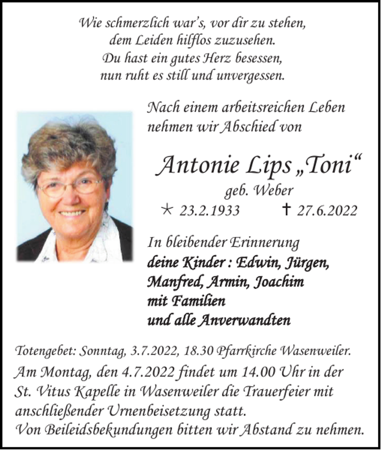 <p>Wie schmerzlich war’s, vor dir zu stehen,<br />dem Leiden hilflos zuzusehen.<br />Du hast ein gutes Herz besessen,<br />nun ruht es still und unvergessen.</p><p>Nach einem arbeitsreichen Leben<br />nehmen wir Abschied von</p><p>Antonie Lips „Toni“<br />geb. Weber<br /> 23.2.1933<br /> 27.6.2022<br />In bleibender Erinnerung<br />deine Kinder : Edwin, Jürgen,<br />Manfred, Armin, Joachim<br />mit Familien<br />und alle Anverwandten<br />Totengebet: Sonntag, 3.7.2022, 18.30 Pfarrkirche Wasenweiler.</p><p>Am Montag, den 4.7.2022 findet um 14.00 Uhr in der<br />St. Vitus Kapelle in Wasenweiler die Trauerfeier mit<br />anschließender Urnenbeisetzung statt.<br />Von Beileidsbekundungen bitten wir Abstand zu nehmen.</p>