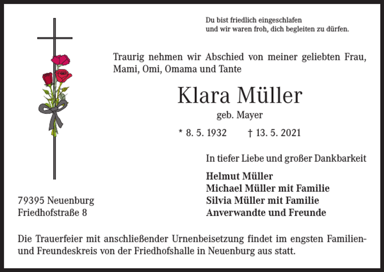 <p>Du bist friedlich eingeschlafen<br />und wir waren froh, dich begleiten zu dürfen.</p><p>Traurig nehmen wir Abschied von meiner geliebten Frau,<br />Mami, Omi, Omama und Tante</p><p>Klara Müller<br />geb. Mayer</p><p>* 8. 5. 1932 † 13. 5. 2021</p><p>79395 Neuenburg<br />Friedhofstraße 8</p><p>In tiefer Liebe und großer Dankbarkeit<br />Helmut Müller<br />Michael Müller mit Familie<br />Silvia Müller mit Familie<br />Anverwandte und Freunde</p><p>Die Trauerfeier mit anschließender Urnenbeisetzung findet im engsten Familienund Freundeskreis von der Friedhofshalle in Neuenburg aus statt.</p>