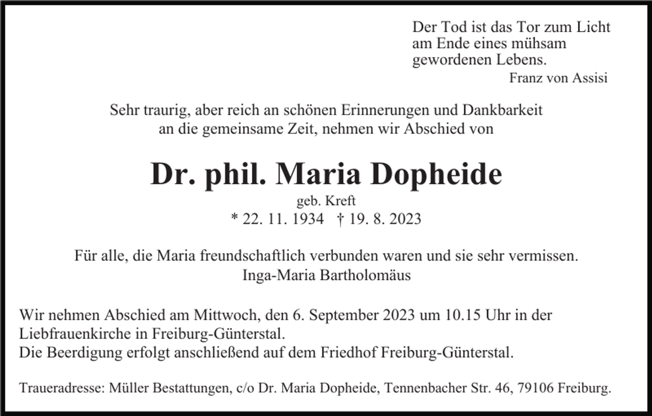 <p>Der Tod ist das Tor zum Licht<br />am Ende eines mühsam<br />gewordenen Lebens.<br />Franz von Assisi</p><p>Sehr traurig, aber reich an schönen Erinnerungen und Dankbarkeit<br />an die gemeinsame Zeit, nehmen wir Abschied von</p><p>Dr. phil. Maria Dopheide<br />geb. Kreft</p><p>* 22. 11. 1934 † 19. 8. 2023<br />Für alle, die Maria freundschaftlich verbunden waren und sie sehr vermissen.<br />Inga-Maria Bartholomäus<br />Wir nehmen Abschied am Mittwoch, den 6. September 2023 um 10.15 Uhr in der<br />Liebfrauenkirche in Freiburg-Günterstal.<br />Die Beerdigung erfolgt anschließend auf dem Friedhof Freiburg-Günterstal.<br />Traueradresse: Müller Bestattungen, c/o Dr. Maria Dopheide, Tennenbacher Str. 46, 79106 Freiburg.</p>