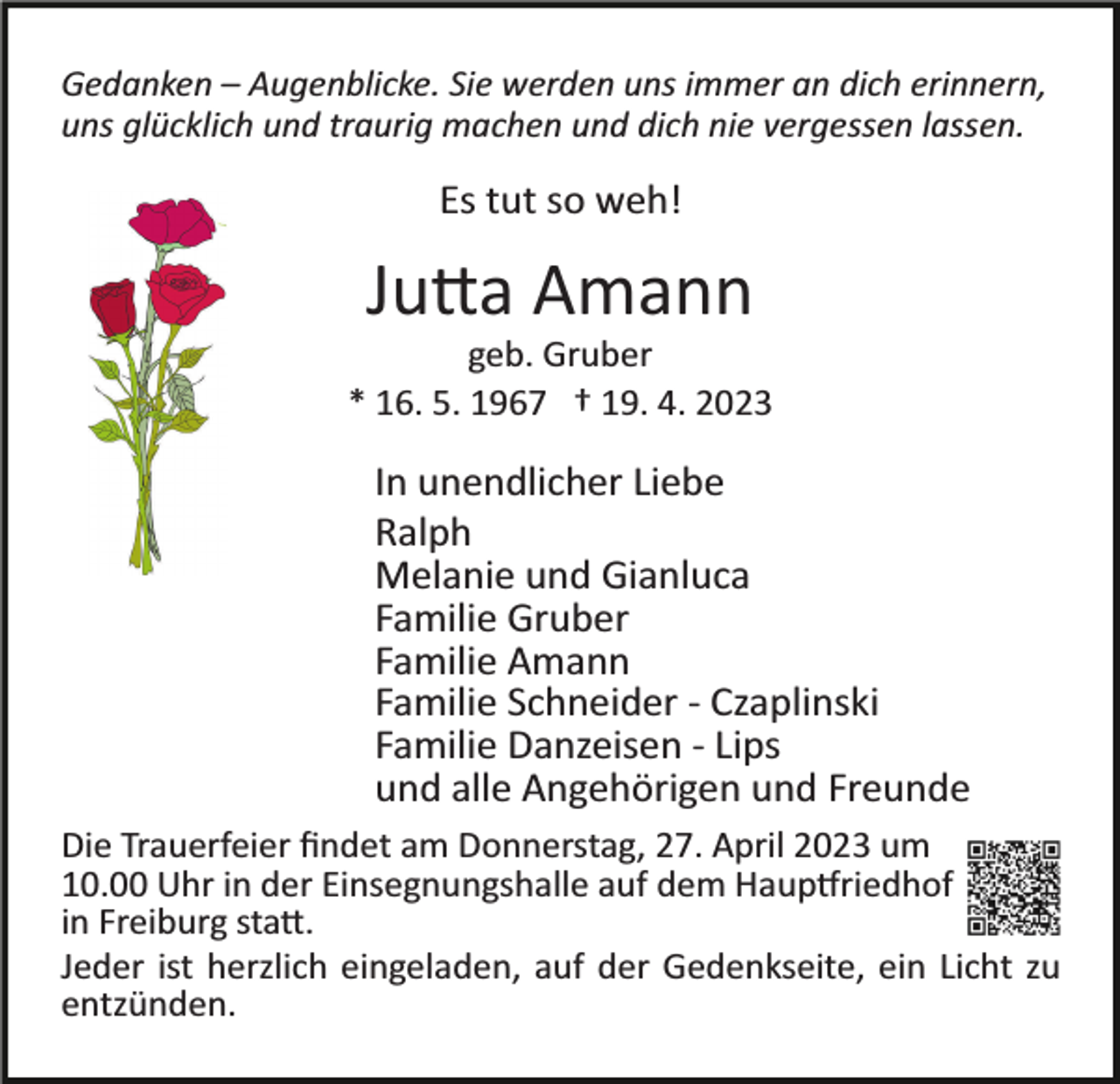 <p>Gedanken – Augenblicke. Sie werden uns immer an dich erinnern,<br />uns glücklich und traurig machen und dich nie vergessen lassen.</p><p>Es tut so weh!</p><p>Jutta Amann<br />geb. Gruber<br />* 16. 5. 1967 † 19. 4. 2023</p><p>In unendlicher Liebe<br />Ralph<br />Melanie und Gianluca<br />Familie Gruber<br />Familie Amann<br />Familie Schneider ­ Czaplinski<br />Familie Danzeisen ­ Lips<br />und alle Angehörigen und Freunde<br />Die Trauerfeier ﬁndet am Donnerstag, 27. April 2023 um<br />10.00 Uhr in der Einsegnungshalle auf dem Hauptfriedhof<br />in Freiburg statt.<br />Jeder ist herzlich eingeladen, auf der Gedenkseite, ein Licht zu<br />entzünden.</p>