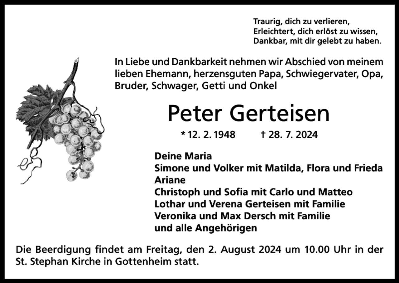 <p>Traurig, dich zu verlieren,<br />Erleichtert, dich erlöst zu wissen,<br />Dankbar, mit dir gelebt zu haben.</p><p>In Liebe und Dankbarkeit nehmen wir Abschied von meinem<br />lieben Ehemann, herzensguten Papa, Schwiegervater, Opa,<br />Bruder, Schwager, Getti und Onkel</p><p>Peter Gerteisen<br />* 12. 2. 1948</p><p>† 28. 7. 2024</p><p>Deine Maria<br />Simone und Volker mit Matilda, Flora und Frieda<br />Ariane<br />Christoph und Sofia mit Carlo und Matteo<br />Lothar und Verena Gerteisen mit Familie<br />Veronika und Max Dersch mit Familie<br />und alle Angehörigen<br />Die Beerdigung findet am Freitag, den 2. August 2024 um 10.00 Uhr in der<br />St. Stephan Kirche in Gottenheim statt.</p>
