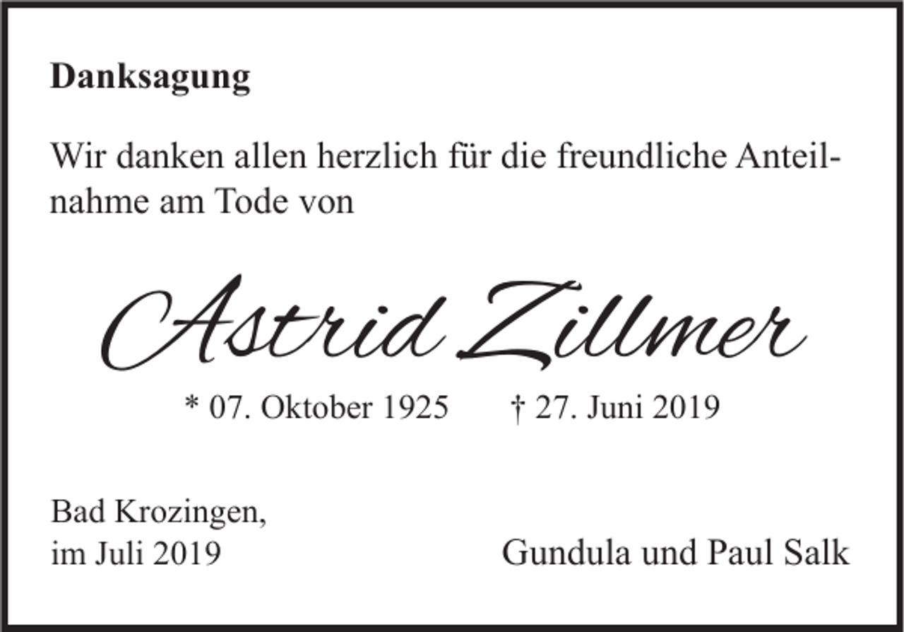 <p>Danksagung<br />Wir danken allen herzlich für die freundliche Anteilnahme am Tode von</p><p>Astrid Zillmer<br />* 07. Oktober 1925</p><p>Bad Krozingen,<br />im Juli 2019</p><p>† 27. Juni 2019</p><p>Gundula und Paul Salk</p>