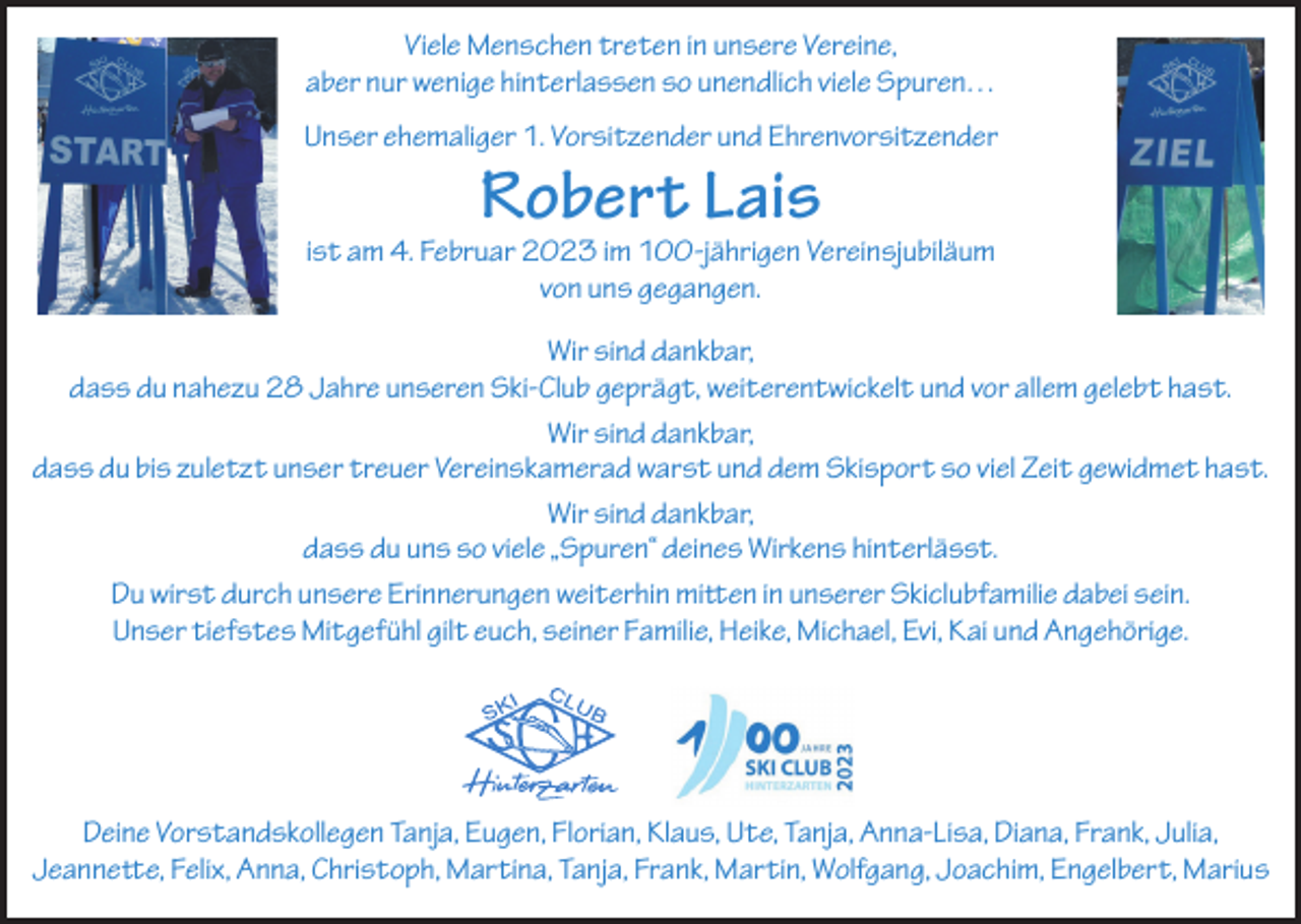 <p>Viele Menschen treten in unsere Vereine,<br />aber nur wenige hinterlassen so unendlich viele Spuren…<br />Unser ehemaliger 1. Vorsitzender und Ehrenvorsitzender</p><p>Robert Lais</p><p>ist am 4. Februar 2023 im 100-jährigen Vereinsjubiläum<br />von uns gegangen.<br />Wir sind dankbar,<br />dass du nahezu 28 Jahre unseren Ski-Club geprägt, weiterentwickelt und vor allem gelebt hast.<br />Wir sind dankbar,<br />dass du bis zuletzt unser treuer Vereinskamerad warst und dem Skisport so viel Zeit gewidmet hast.<br />Wir sind dankbar,<br />dass du uns so viele „Spuren“ deines Wirkens hinterlässt.<br />Du wirst durch unsere Erinnerungen weiterhin mitten in unserer Skiclubfamilie dabei sein.<br />Unser tiefstes Mitgefühl gilt euch, seiner Familie, Heike, Michael, Evi, Kai und Angehörige.</p><p>Deine Vorstandskollegen Tanja, Eugen, Florian, Klaus, Ute, Tanja, Anna-Lisa, Diana, Frank, Julia,<br />Jeannette, Felix, Anna, Christoph, Martina, Tanja, Frank, Martin, Wolfgang, Joachim, Engelbert, Marius</p>