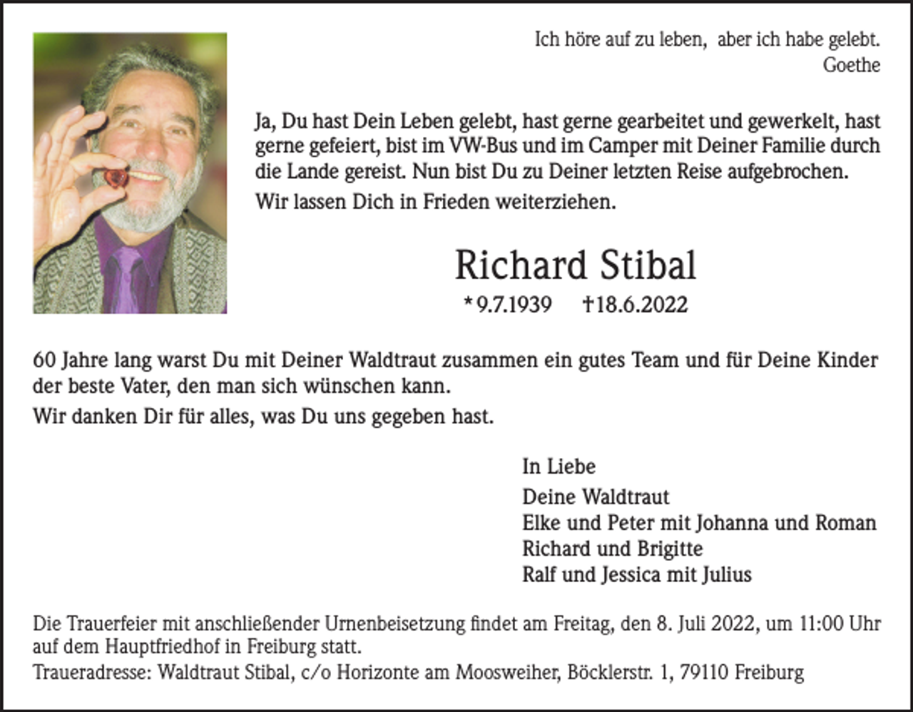 <p>Ich höre auf zu leben, aber ich habe gelebt.<br />Goethe</p><p>Ja, Du hast Dein Leben gelebt, hast gerne gearbeitet und gewerkelt, hast<br />gerne gefeiert, bist im VW-Bus und im Camper mit Deiner Familie durch<br />die Lande gereist. Nun bist Du zu Deiner letzten Reise aufgebrochen.<br />Wir lassen Dich in Frieden weiterziehen.</p><p>Richard Stibal<br />*9.7.1939</p><p>†18.6.2022</p><p>60 Jahre lang warst Du mit Deiner Waldtraut zusammen ein gutes Team und für Deine Kinder<br />der beste Vater, den man sich wünschen kann.<br />Wir danken Dir für alles, was Du uns gegeben hast.<br />In Liebe<br />Deine Waldtraut<br />Elke und Peter mit Johanna und Roman<br />Richard und Brigitte<br />Ralf und Jessica mit Julius<br />Die Trauerfeier mit anschließender Urnenbeisetzung findet am Freitag, den 8. Juli 2022, um 11:00 Uhr<br />auf dem Hauptfriedhof in Freiburg statt.<br />Traueradresse: Waldtraut Stibal, c/o Horizonte am Moosweiher, Böcklerstr. 1, 79110 Freiburg</p>