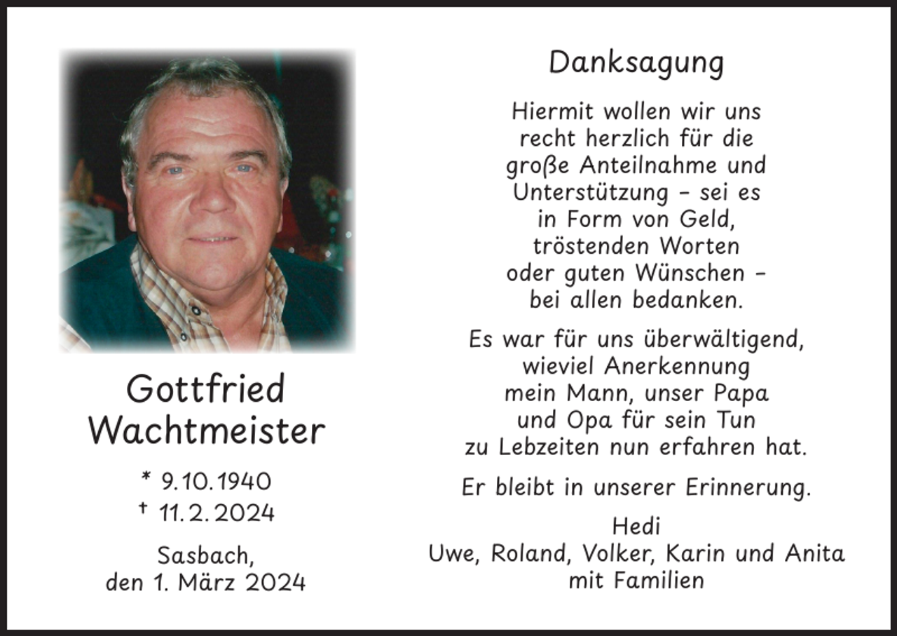 <p>Danksagung<br />Hiermit wollen wir uns<br />recht herzlich für die<br />große Anteilnahme und<br />Unterstützung – sei es<br />in Form von Geld,<br />tröstenden Worten<br />oder guten Wünschen –<br />bei allen bedanken.</p><p>Gottfried<br />Wachtmeister<br />* 9. 10. 1940<br />† 11. 2. 2024<br />Sasbach,<br />den 1. März 2024</p><p>Es war für uns überwältigend,<br />wieviel Anerkennung<br />mein Mann, unser Papa<br />und Opa für sein Tun<br />zu Lebzeiten nun erfahren hat.<br />Er bleibt in unserer Erinnerung.<br />Hedi<br />Uwe, Roland, Volker, Karin und Anita<br />mit Familien</p>