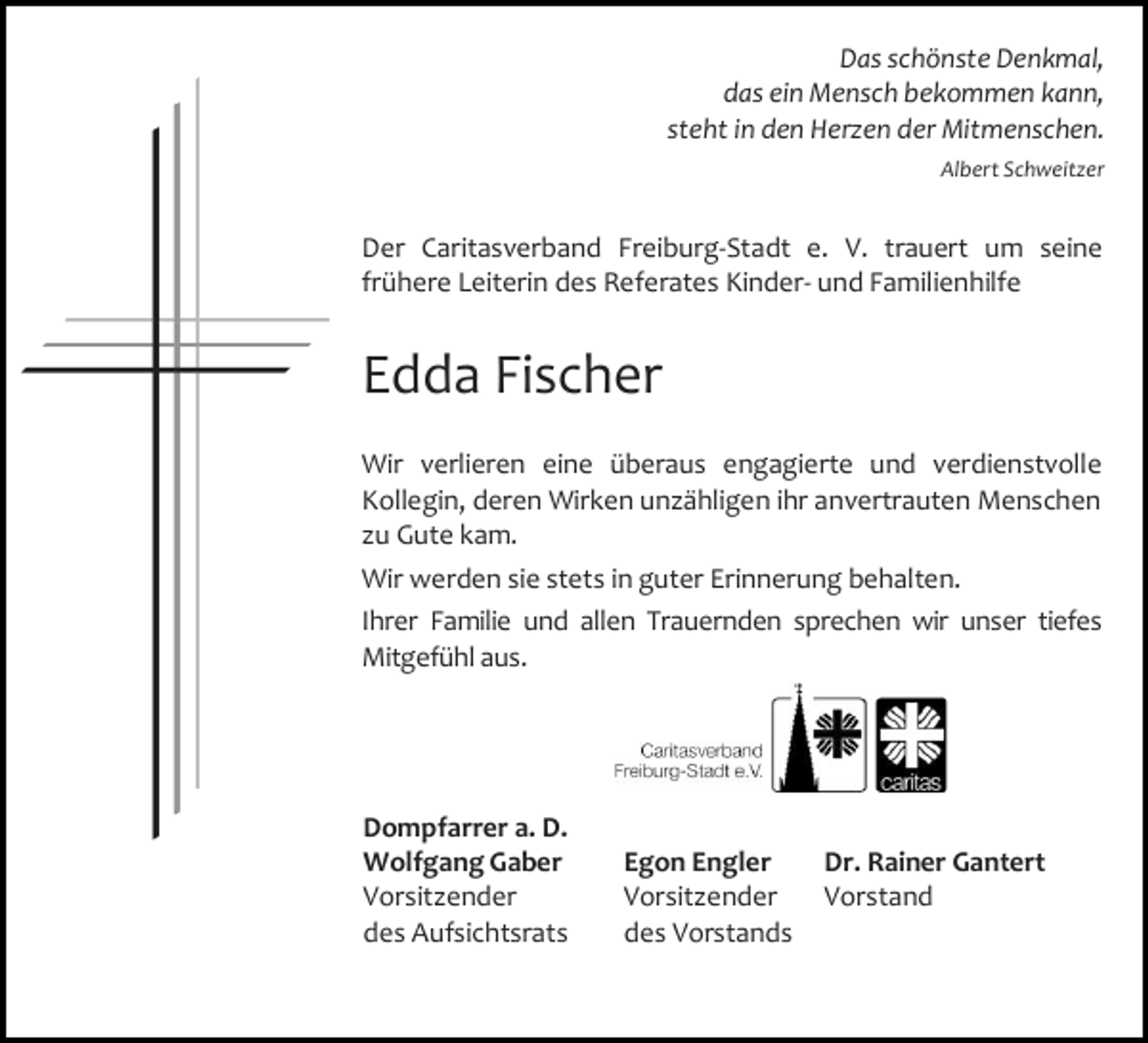 <p>Das schönste Denkmal,<br />das ein Mensch bekommen kann,<br />steht in den Herzen der Mitmenschen.<br />Albert Schweitzer</p><p>Der Caritasverband Freiburg-Stadt e. V. trauert um seine<br />frühere Leiterin des Referates Kinder- und Familienhilfe</p><p>Edda Fischer<br />Wir verlieren eine überaus engagierte und verdienstvolle<br />Kollegin, deren Wirken unzähligen ihr anvertrauten Menschen<br />zu Gute kam.<br />Wir werden sie stets in guter Erinnerung behalten.<br />Ihrer Familie und allen Trauernden sprechen wir unser tiefes<br />Mitgefühl aus.</p><p>Dompfarrer a. D.<br />Wolfgang Gaber<br />Vorsitzender<br />des Aufsichtsrats</p><p>Egon Engler<br />Vorsitzender<br />des Vorstands</p><p>Dr. Rainer Gantert<br />Vorstand</p>
