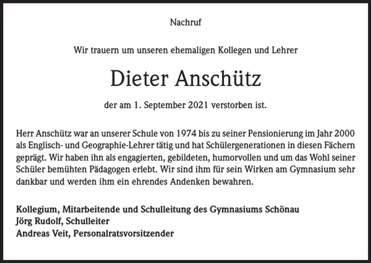 <p>Nachruf<br />Wir trauern um unseren ehemaligen Kollegen und Lehrer</p><p>Dieter Anschütz<br />der am 1. September 2021 verstorben ist.<br />Herr Anschütz war an unserer Schule von 1974 bis zu seiner Pensionierung im Jahr 2000<br />als Englisch- und Geographie-Lehrer tätig und hat Schülergenerationen in diesen Fächern<br />geprägt. Wir haben ihn als engagierten, gebildeten, humorvollen und um das Wohl seiner<br />Schüler bemühten Pädagogen erlebt. Wir sind ihm für sein Wirken am Gymnasium sehr<br />dankbar und werden ihm ein ehrendes Andenken bewahren.<br />Kollegium, Mitarbeitende und Schulleitung des Gymnasiums Schönau<br />Jörg Rudolf, Schulleiter<br />Andreas Veit, Personalratsvorsitzender</p>