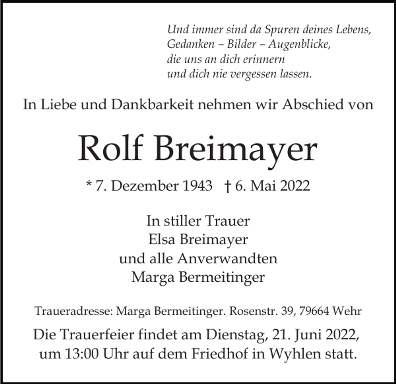 <p>Und immer sind da Spuren deines Lebens,<br />Gedanken – Bilder – Augenblicke,<br />die uns an dich erinnern<br />und dich nie vergessen lassen.</p><p>In Liebe und Dankbarkeit nehmen wir Abschied von</p><p>Rolf Breimayer<br />* 7. Dezember 1943 † 6. Mai 2022<br />In stiller Trauer<br />Elsa Breimayer<br />und alle Anverwandten<br />Marga Bermeitinger<br />Traueradresse: Marga Bermeitinger. Rosenstr. 39, 79664 Wehr</p><p>Die Trauerfeier findet am Dienstag, 21. Juni 2022,<br />um 13:00 Uhr auf dem Friedhof in Wyhlen statt.</p>