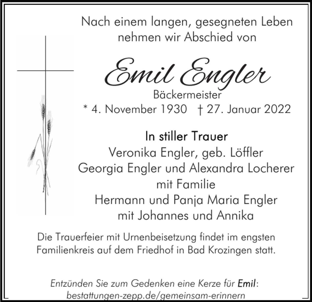 <p>Nach einem langen, gesegneten Leben<br />nehmen wir Abschied von</p><p>Emil Engler</p><p>Bäckermeister<br />* 4. November 1930 † 27. Januar 2022</p><p>Veronika Engler, geb. Löffler<br />Georgia Engler und Alexandra Locherer<br />mit Familie<br />Hermann und Panja Maria Engler<br />mit Johannes und Annika<br />Die Trauerfeier mit Urnenbeisetzung findet im engsten<br />Familienkreis auf dem Friedhof in Bad Krozingen statt.<br />Entzünden Sie zum Gedenken eine Kerze für<br />bestattungen-zepp.de/gemeinsam-erinnern</p><p>:</p>