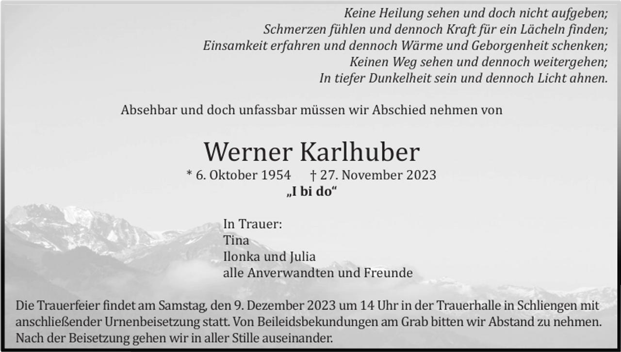 <p>Keine Heilung sehen und doch nicht aufgeben;<br />Schmerzen fühlen und dennoch Kraft für ein Lächeln finden;<br />Einsamkeit erfahren und dennoch Wärme und Geborgenheit schenken;<br />Keinen Weg sehen und dennoch weitergehen;<br />In tiefer Dunkelheit sein und dennoch Licht ahnen.<br />Absehbar und doch unfassbar mü ssen wir Abschied nehmen von</p><p>Werner Karlhuber<br />* 6. Oktober 1954 † 27. November 2023<br />„I bi do“</p><p>In Trauer:<br />Tina<br />Ilonka und Julia<br />alle Anverwandten und Freunde<br />Die Trauerfeier findet am Samstag, den 9. Dezember 2023 um 14 Uhr in der Trauerhalle in Schliengen mit<br />anschließender Urnenbeisetzung statt. Von Beileidsbekundungen am Grab bitten wir Abstand zu nehmen.<br />Nach der Beisetzung gehen wir in aller Stille auseinander.</p>