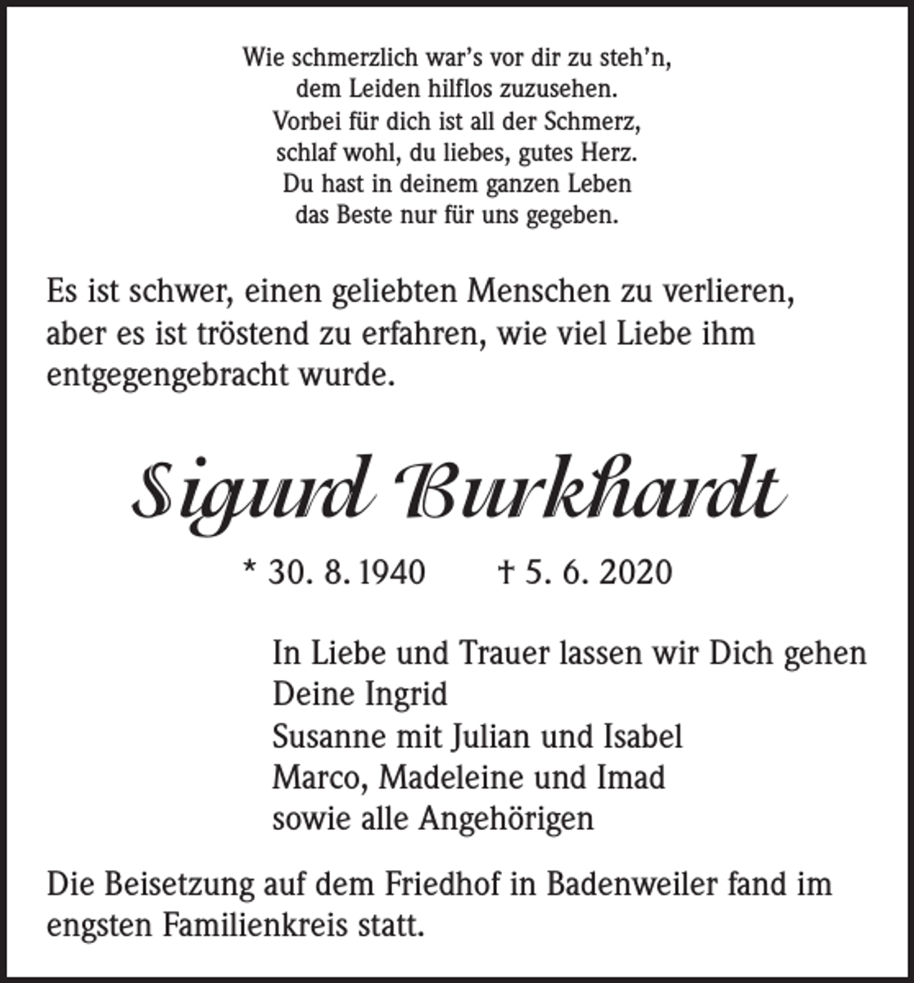 <p>Wie schmerzlich war’s vor dir zu steh’n,<br />dem Leiden hilflos zuzusehen.<br />Vorbei für dich ist all der Schmerz,<br />schlaf wohl, du liebes, gutes Herz.<br />Du hast in deinem ganzen Leben<br />das Beste nur für uns gegeben.</p><p>Es ist schwer, einen geliebten Menschen zu verlieren,<br />aber es ist tröstend zu erfahren, wie viel Liebe ihm<br />entgegengebracht wurde.</p><p>Sigurd Burkhardt<br />* 30. 8. 1940 † 5. 6. 2020<br />In Liebe und Trauer lassen wir Dich gehen<br />Deine Ingrid<br />Susanne mit Julian und Isabel<br />Marco, Madeleine und Imad<br />sowie alle Angehörigen<br />Die Beisetzung auf dem Friedhof in Badenweiler fand im<br />engsten Familienkreis statt.</p>