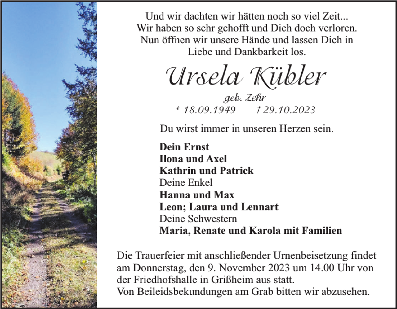 <p>Und wir dachten wir hätten noch so viel Zeit...<br />Wir haben so sehr gehofft und Dich doch verloren.<br />Nun öffnen wir unsere Hände und lassen Dich in<br />Liebe und Dankbarkeit los.</p><p>Ursela Kübler<br />geb. Zehr<br />† 29.10.2023<br />* 18.09.1949</p><p>Du wirst immer in unseren Herzen sein.</p><p>Dein Ernst<br />Ilona und Axel<br />Kathrin und Patrick<br />Deine Enkel<br />Hanna und Max<br />Leon; Laura und Lennart<br />Deine Schwestern<br />Maria, Renate und Karola mit Familien<br />Die Trauerfeier mit anschließender Urnenbeisetzung findet<br />am Donnerstag, den 9. November 2023 um 14.00 Uhr von<br />der Friedhofshalle in Grißheim aus statt.<br />Von Beileidsbekundungen am Grab bitten wir abzusehen.</p>