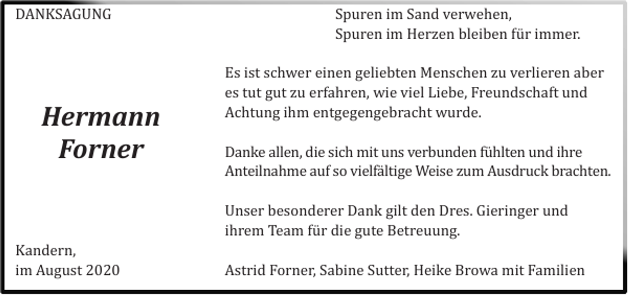 <p>DANKSAGUNG</p><p>Kandern,<br />im August 2020</p><p>Es ist schwer einen geliebten Menschen zu verlieren aber<br />es tut gut zu erfahren, wie viel Liebe, Freundschaft und<br />Achtung ihm entgegengebracht wurde.</p><p>Danke allen, die sich mit uns verbunden fü hlten und ihre<br />Anteilnahme auf so vielfä ltige Weise zum Ausdruck brachten.</p><p>Unser besonderer Dank gilt den Dres. Gieringer und<br />ihrem Team fü r die gute Betreuung.</p><p>Astrid Forner, Sabine Sutter, Heike Browa mit Familien</p><p>Hermann<br />Forner</p><p>Spuren im Sand verwehen,<br />Spuren im Herzen bleiben fü r immer.</p>