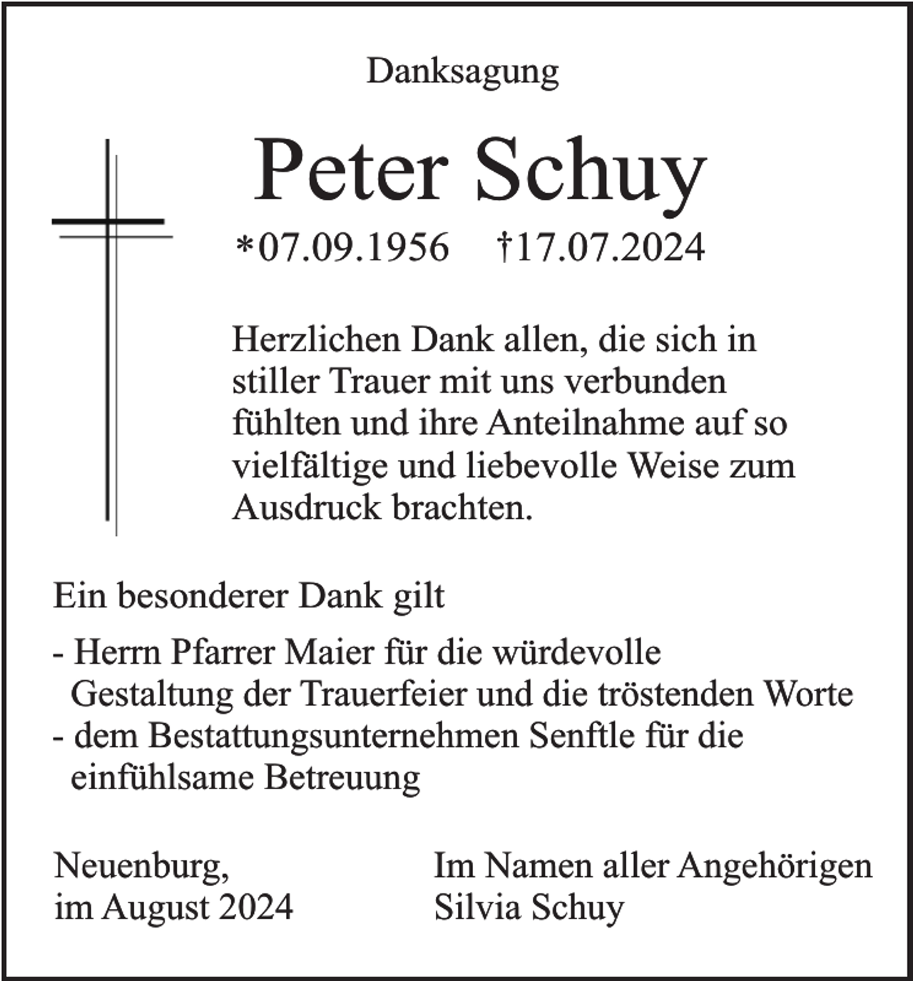 <p>Danksagung</p><p>Peter Schuy</p><p>* 07.09.1956</p><p>†17.07.2024</p><p>Herzlichen Dank allen, die sich in<br />stiller Trauer mit uns verbunden<br />fühlten und ihre Anteilnahme auf so<br />vielfältige und liebevolle Weise zum<br />Ausdruck brachten.<br />Ein besonderer Dank gilt<br />- Herrn Pfarrer Maier für die würdevolle<br />Gestaltung der Trauerfeier und die tröstenden Worte<br />- dem Bestattungsunternehmen Senftle für die<br />einfühlsame Betreuung<br />Neuenburg,<br />im August 2024</p><p>Im Namen aller Angehörigen<br />Silvia Schuy</p>