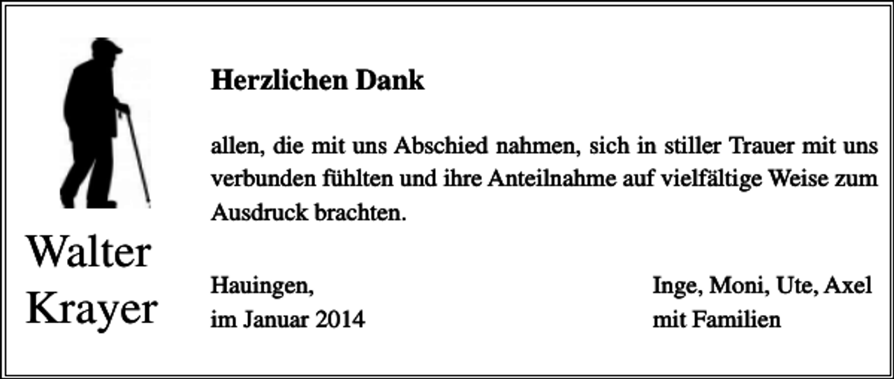 <p>Herzlichen Dank<br />allen, die mit uns Abschied nahmen, sich in stiller Trauer mit uns<br />verbunden fühlten und ihre Anteilnahme auf vielfältige Weise zum<br />Ausdruck brachten.</p><p>Walter<br />Krayer</p><p>Hauingen,<br />im Januar 2014</p><p>Inge, Moni, Ute, Axel<br />mit Familien</p>
