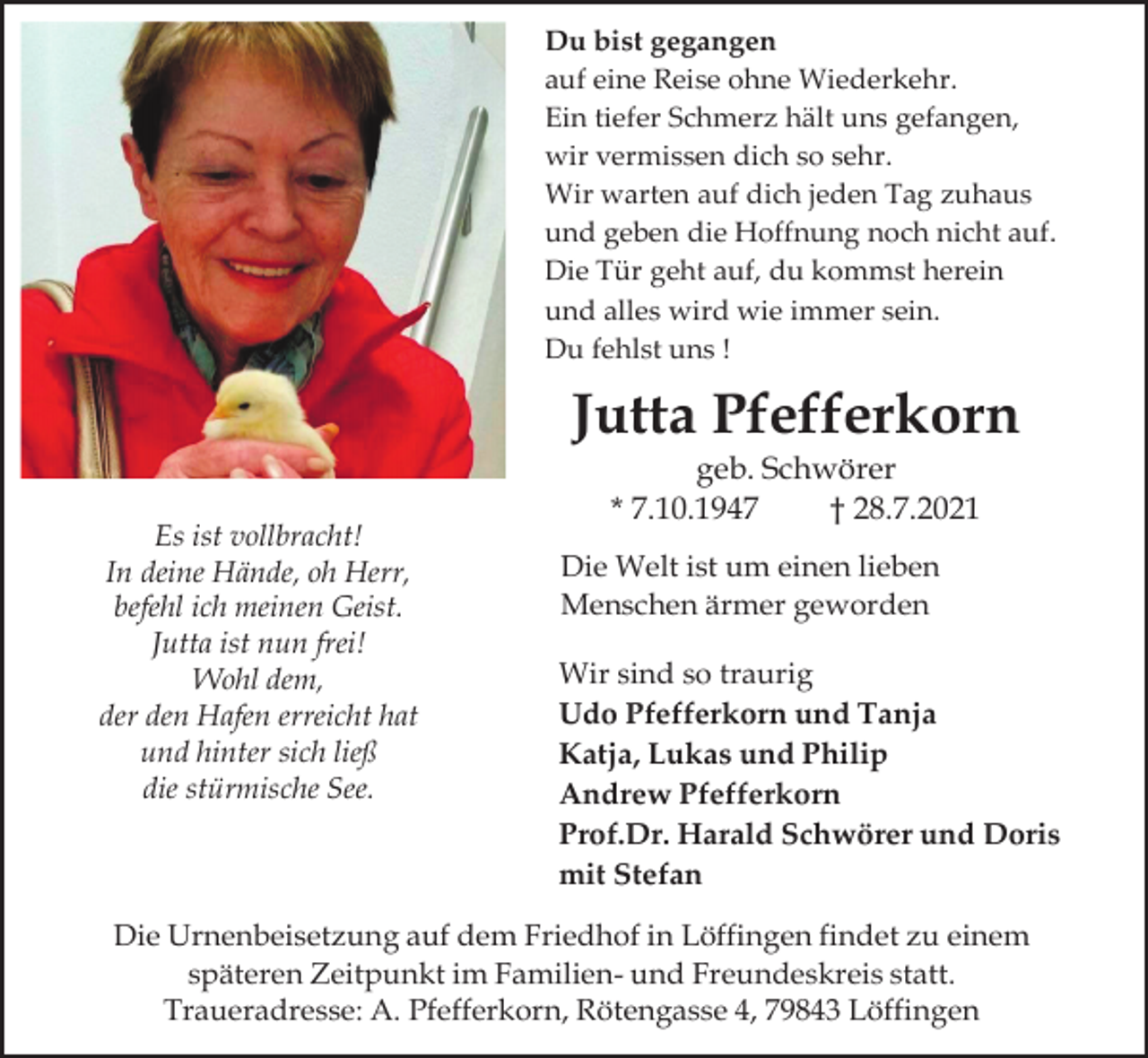 <p>Du bist gegangen<br />auf eine Reise ohne Wiederkehr.<br />Ein tiefer Schmerz hält uns gefangen,<br />wir vermissen dich so sehr.<br />Wir warten auf dich jeden Tag zuhaus<br />und geben die Hoffnung noch nicht auf.<br />Die Tür geht auf, du kommst herein<br />und alles wird wie immer sein.<br />Du fehlst uns !</p><p>Jutta Pfefferkorn<br />Es ist vollbracht!<br />In deine Hände, oh Herr,<br />befehl ich meinen Geist.<br />Jutta ist nun frei!<br />Wohl dem,<br />der den Hafen erreicht hat<br />und hinter sich ließ<br />die stürmische See.</p><p>geb. Schwörer<br />* 7.10.1947<br />† 28.7.2021<br />Die Welt ist um einen lieben<br />Menschen ärmer geworden<br />Wir sind so traurig<br />Udo Pfefferkorn und Tanja<br />Katja, Lukas und Philip<br />Andrew Pfefferkorn<br />Prof.Dr. Harald Schwörer und Doris<br />mit Stefan</p><p>Die Urnenbeisetzung auf dem Friedhof in Löffingen findet zu einem<br />späteren Zeitpunkt im Familien- und Freundeskreis statt.<br />Traueradresse: A. Pfefferkorn, Rötengasse 4, 79843 Löffingen</p>